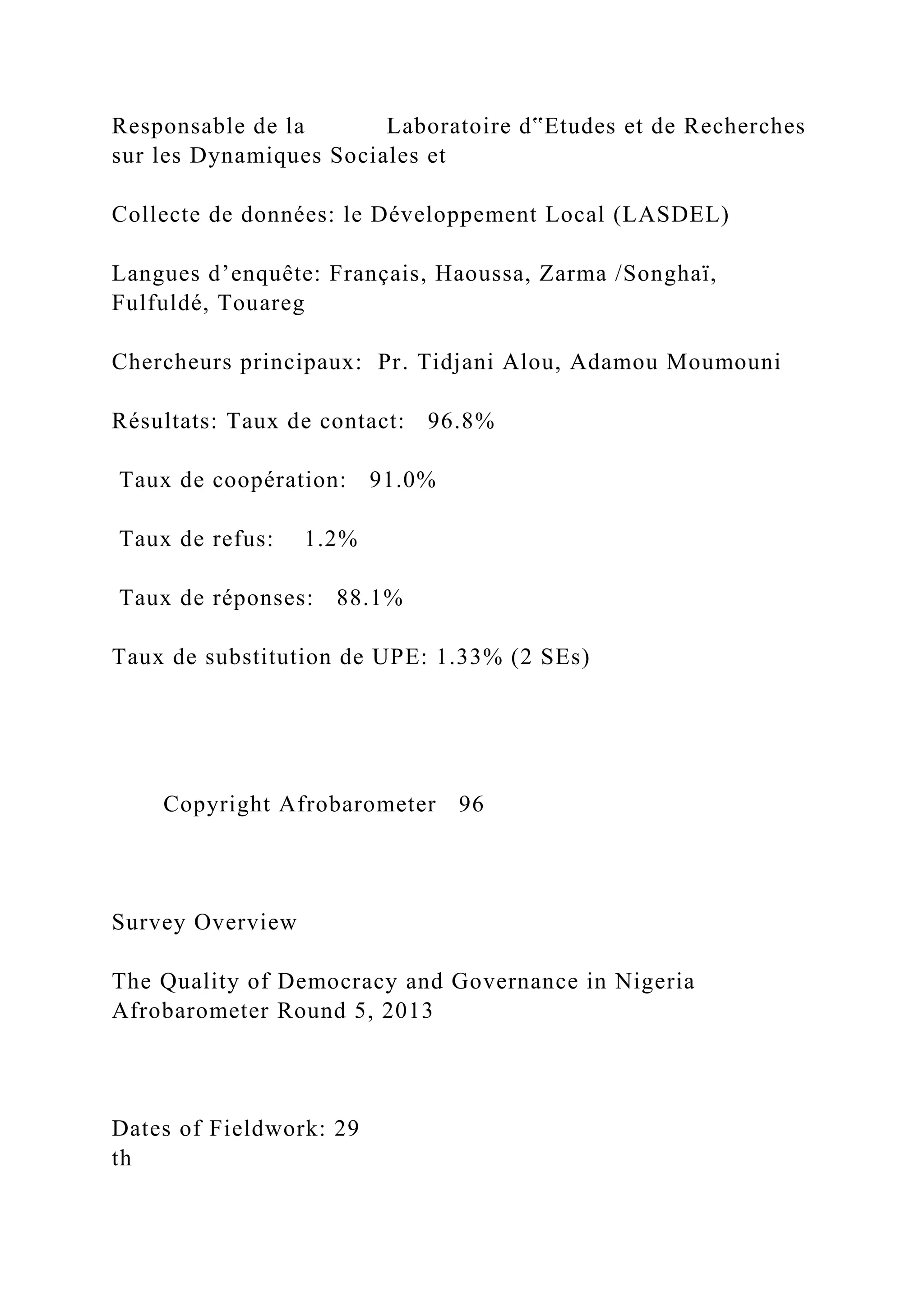 Responsable de la Laboratoire d‟Etudes et de Recherches
sur les Dynamiques Sociales et
Collecte de données: le Développement Local (LASDEL)
Langues d’enquête: Français, Haoussa, Zarma /Songhaï,
Fulfuldé, Touareg
Chercheurs principaux: Pr. Tidjani Alou, Adamou Moumouni
Résultats: Taux de contact: 96.8%
Taux de coopération: 91.0%
Taux de refus: 1.2%
Taux de réponses: 88.1%
Taux de substitution de UPE: 1.33% (2 SEs)
Copyright Afrobarometer 96
Survey Overview
The Quality of Democracy and Governance in Nigeria
Afrobarometer Round 5, 2013
Dates of Fieldwork: 29
th
 