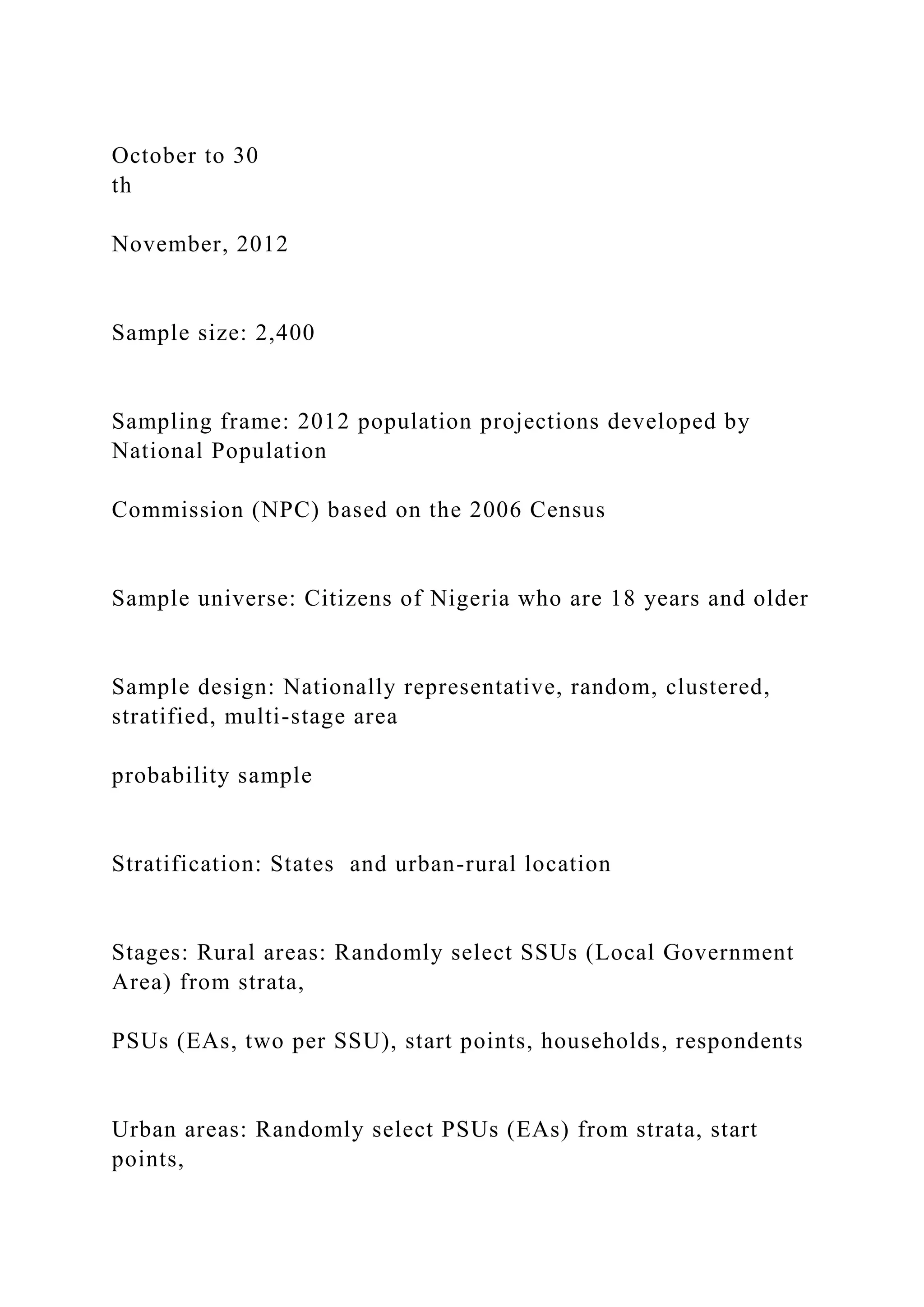 October to 30
th
November, 2012
Sample size: 2,400
Sampling frame: 2012 population projections developed by
National Population
Commission (NPC) based on the 2006 Census
Sample universe: Citizens of Nigeria who are 18 years and older
Sample design: Nationally representative, random, clustered,
stratified, multi-stage area
probability sample
Stratification: States and urban-rural location
Stages: Rural areas: Randomly select SSUs (Local Government
Area) from strata,
PSUs (EAs, two per SSU), start points, households, respondents
Urban areas: Randomly select PSUs (EAs) from strata, start
points,
 