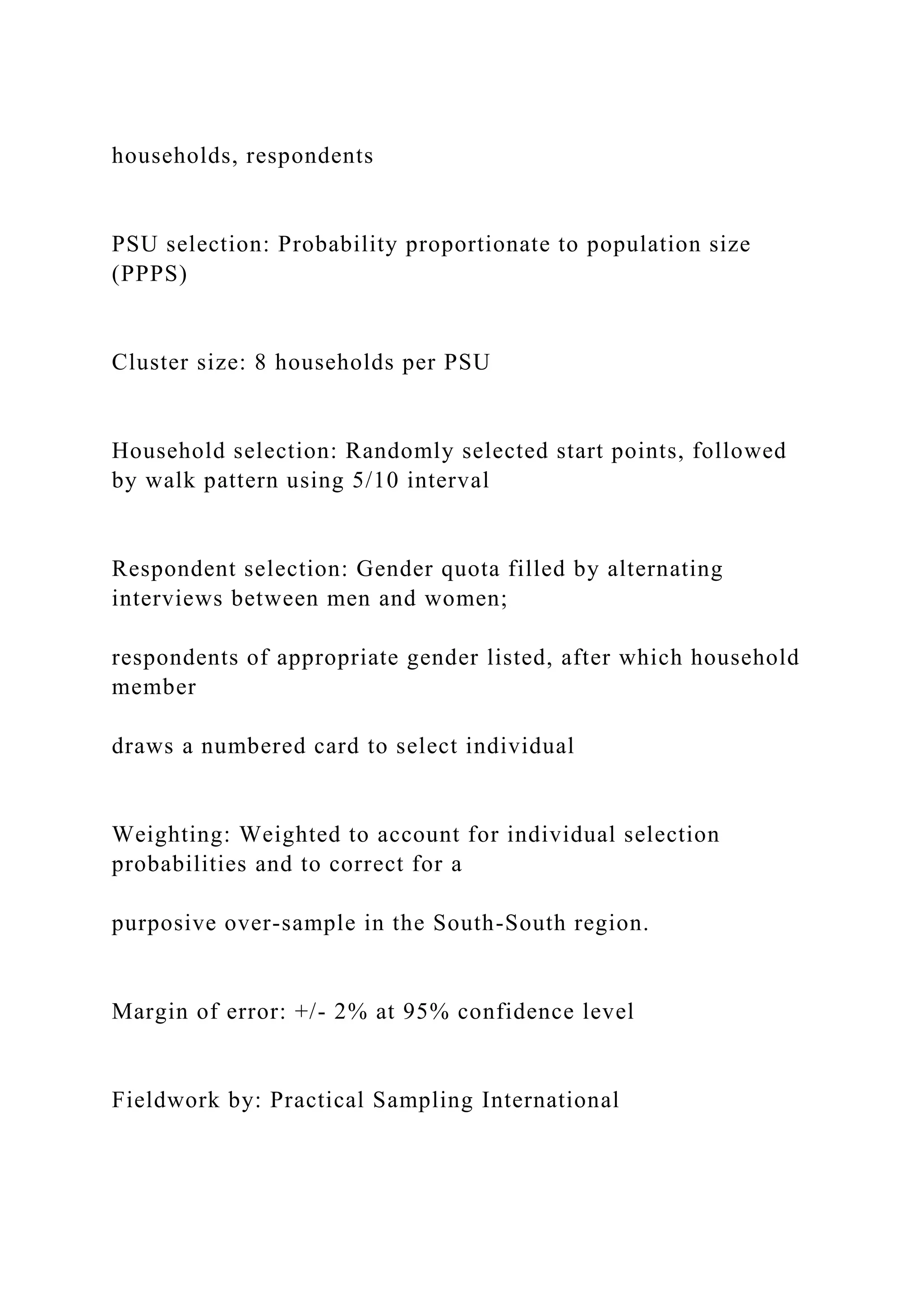 households, respondents
PSU selection: Probability proportionate to population size
(PPPS)
Cluster size: 8 households per PSU
Household selection: Randomly selected start points, followed
by walk pattern using 5/10 interval
Respondent selection: Gender quota filled by alternating
interviews between men and women;
respondents of appropriate gender listed, after which household
member
draws a numbered card to select individual
Weighting: Weighted to account for individual selection
probabilities and to correct for a
purposive over-sample in the South-South region.
Margin of error: +/- 2% at 95% confidence level
Fieldwork by: Practical Sampling International
 