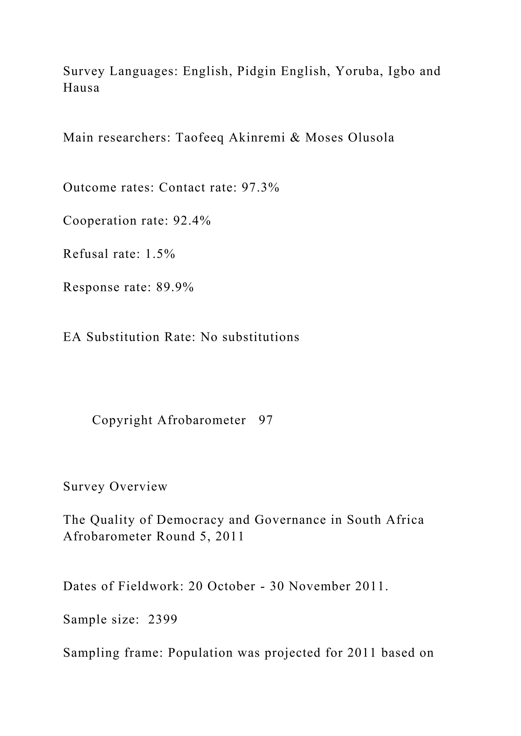 Survey Languages: English, Pidgin English, Yoruba, Igbo and
Hausa
Main researchers: Taofeeq Akinremi & Moses Olusola
Outcome rates: Contact rate: 97.3%
Cooperation rate: 92.4%
Refusal rate: 1.5%
Response rate: 89.9%
EA Substitution Rate: No substitutions
Copyright Afrobarometer 97
Survey Overview
The Quality of Democracy and Governance in South Africa
Afrobarometer Round 5, 2011
Dates of Fieldwork: 20 October - 30 November 2011.
Sample size: 2399
Sampling frame: Population was projected for 2011 based on
 