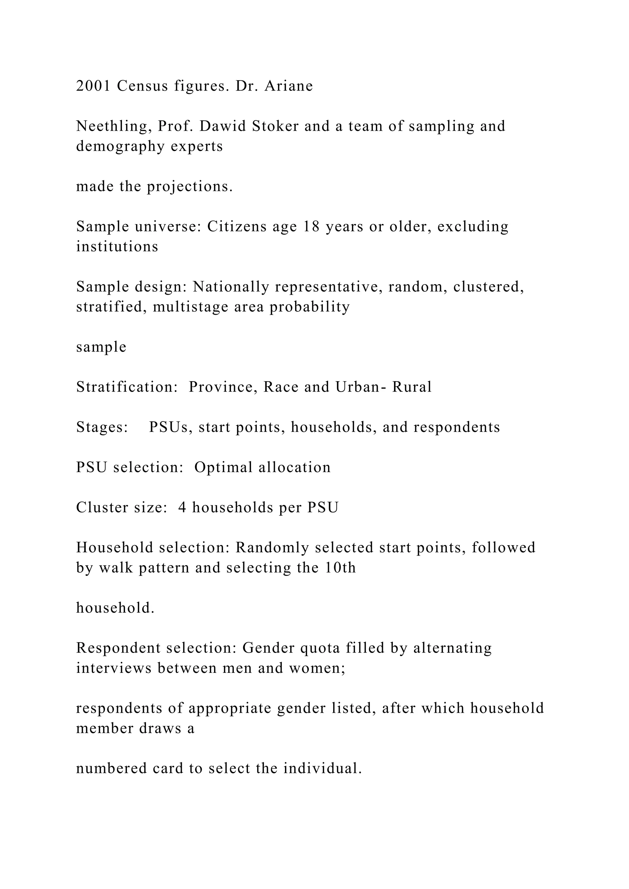 2001 Census figures. Dr. Ariane
Neethling, Prof. Dawid Stoker and a team of sampling and
demography experts
made the projections.
Sample universe: Citizens age 18 years or older, excluding
institutions
Sample design: Nationally representative, random, clustered,
stratified, multistage area probability
sample
Stratification: Province, Race and Urban- Rural
Stages: PSUs, start points, households, and respondents
PSU selection: Optimal allocation
Cluster size: 4 households per PSU
Household selection: Randomly selected start points, followed
by walk pattern and selecting the 10th
household.
Respondent selection: Gender quota filled by alternating
interviews between men and women;
respondents of appropriate gender listed, after which household
member draws a
numbered card to select the individual.
 