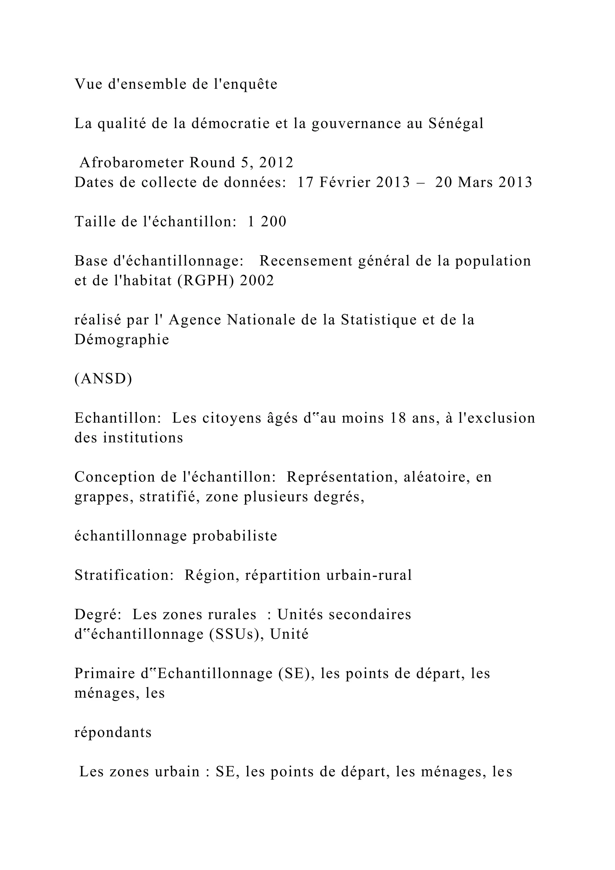 Vue d'ensemble de l'enquête
La qualité de la démocratie et la gouvernance au Sénégal
Afrobarometer Round 5, 2012
Dates de collecte de données: 17 Février 2013 – 20 Mars 2013
Taille de l'échantillon: 1 200
Base d'échantillonnage: Recensement général de la population
et de l'habitat (RGPH) 2002
réalisé par l' Agence Nationale de la Statistique et de la
Démographie
(ANSD)
Echantillon: Les citoyens âgés d‟au moins 18 ans, à l'exclusion
des institutions
Conception de l'échantillon: Représentation, aléatoire, en
grappes, stratifié, zone plusieurs degrés,
échantillonnage probabiliste
Stratification: Région, répartition urbain-rural
Degré: Les zones rurales : Unités secondaires
d‟échantillonnage (SSUs), Unité
Primaire d‟Echantillonnage (SE), les points de départ, les
ménages, les
répondants
Les zones urbain : SE, les points de départ, les ménages, les
 