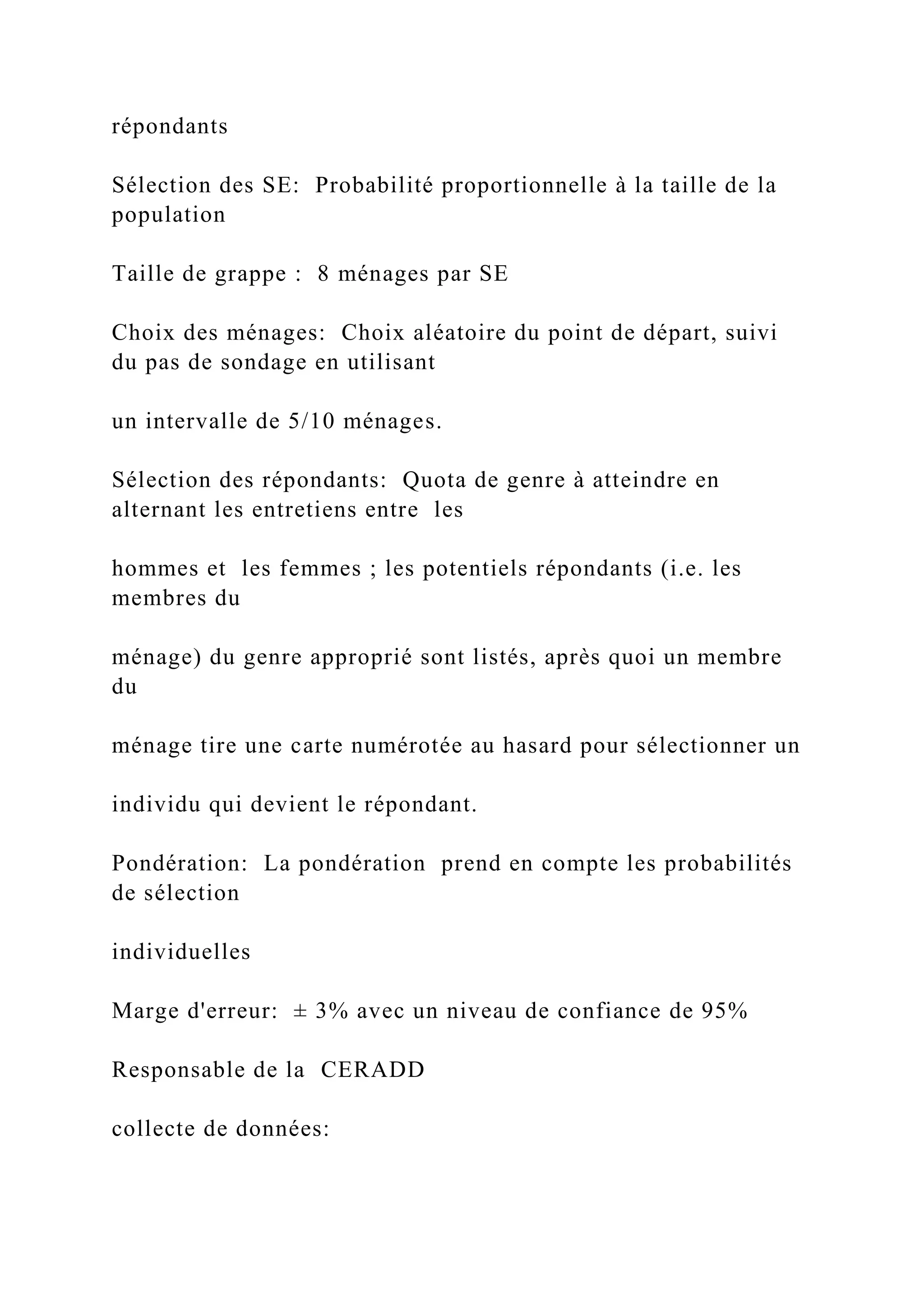 répondants
Sélection des SE: Probabilité proportionnelle à la taille de la
population
Taille de grappe : 8 ménages par SE
Choix des ménages: Choix aléatoire du point de départ, suivi
du pas de sondage en utilisant
un intervalle de 5/10 ménages.
Sélection des répondants: Quota de genre à atteindre en
alternant les entretiens entre les
hommes et les femmes ; les potentiels répondants (i.e. les
membres du
ménage) du genre approprié sont listés, après quoi un membre
du
ménage tire une carte numérotée au hasard pour sélectionner un
individu qui devient le répondant.
Pondération: La pondération prend en compte les probabilités
de sélection
individuelles
Marge d'erreur: ± 3% avec un niveau de confiance de 95%
Responsable de la CERADD
collecte de données:
 