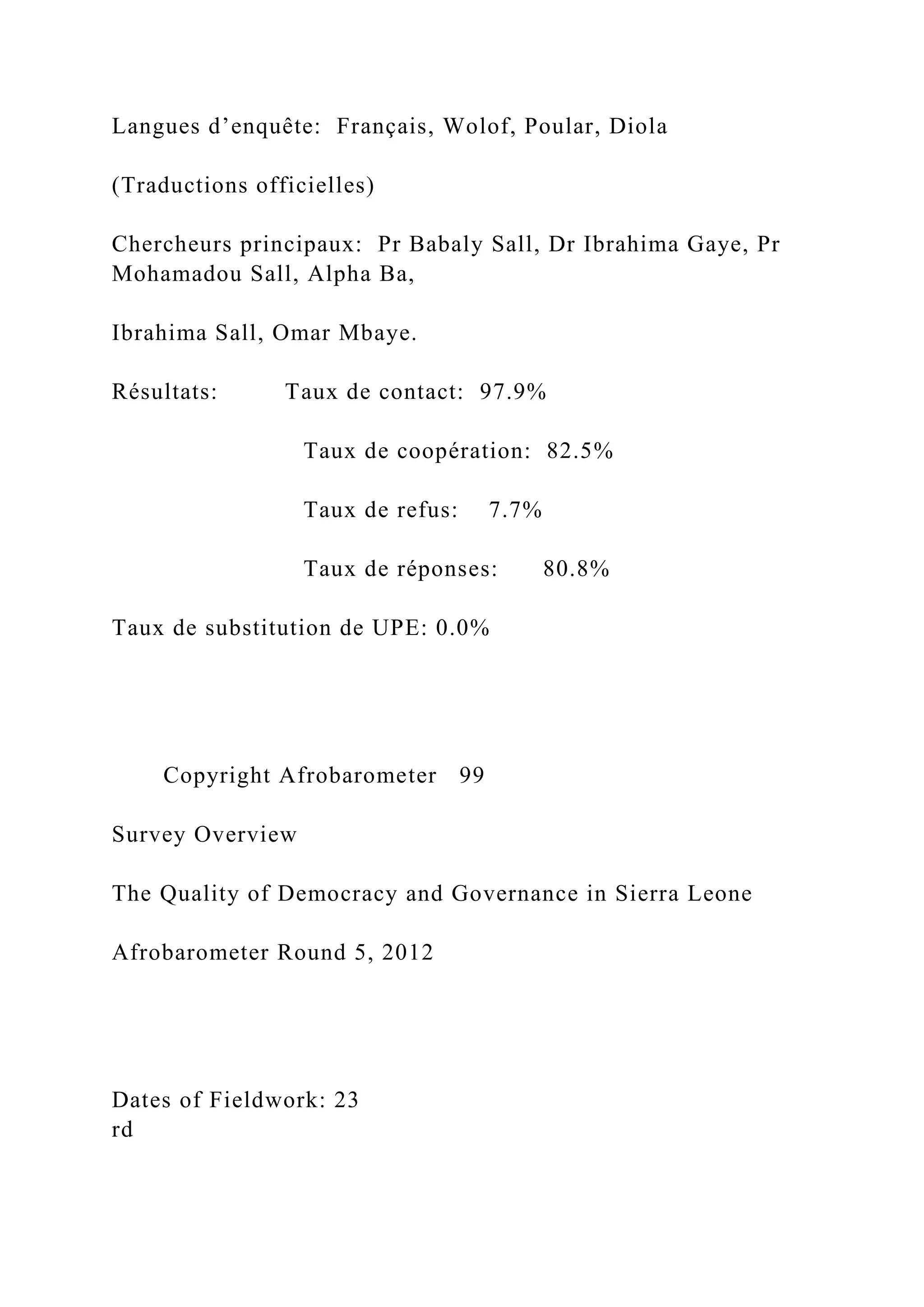 Langues d’enquête: Français, Wolof, Poular, Diola
(Traductions officielles)
Chercheurs principaux: Pr Babaly Sall, Dr Ibrahima Gaye, Pr
Mohamadou Sall, Alpha Ba,
Ibrahima Sall, Omar Mbaye.
Résultats: Taux de contact: 97.9%
Taux de coopération: 82.5%
Taux de refus: 7.7%
Taux de réponses: 80.8%
Taux de substitution de UPE: 0.0%
Copyright Afrobarometer 99
Survey Overview
The Quality of Democracy and Governance in Sierra Leone
Afrobarometer Round 5, 2012
Dates of Fieldwork: 23
rd
 