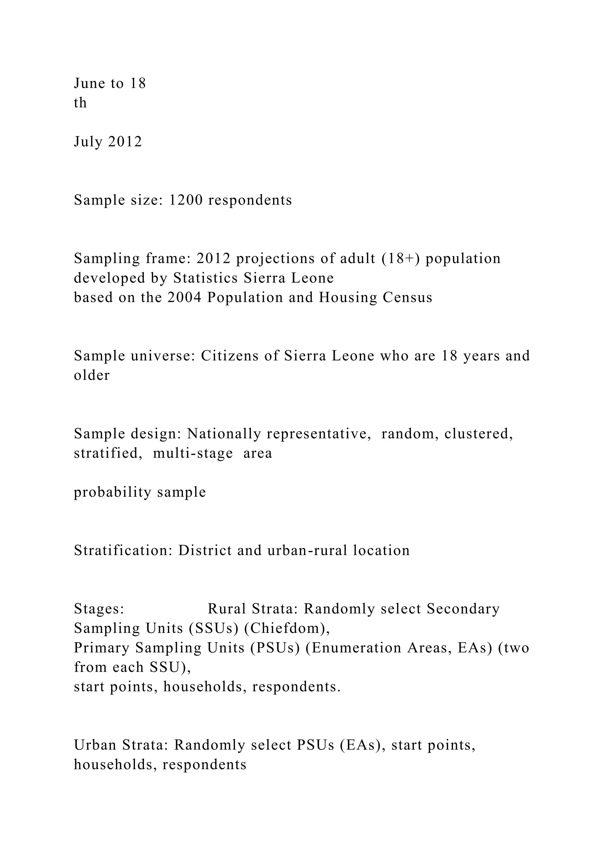 June to 18
th
July 2012
Sample size: 1200 respondents
Sampling frame: 2012 projections of adult (18+) population
developed by Statistics Sierra Leone
based on the 2004 Population and Housing Census
Sample universe: Citizens of Sierra Leone who are 18 years and
older
Sample design: Nationally representative, random, clustered,
stratified, multi-stage area
probability sample
Stratification: District and urban-rural location
Stages: Rural Strata: Randomly select Secondary
Sampling Units (SSUs) (Chiefdom),
Primary Sampling Units (PSUs) (Enumeration Areas, EAs) (two
from each SSU),
start points, households, respondents.
Urban Strata: Randomly select PSUs (EAs), start points,
households, respondents
 