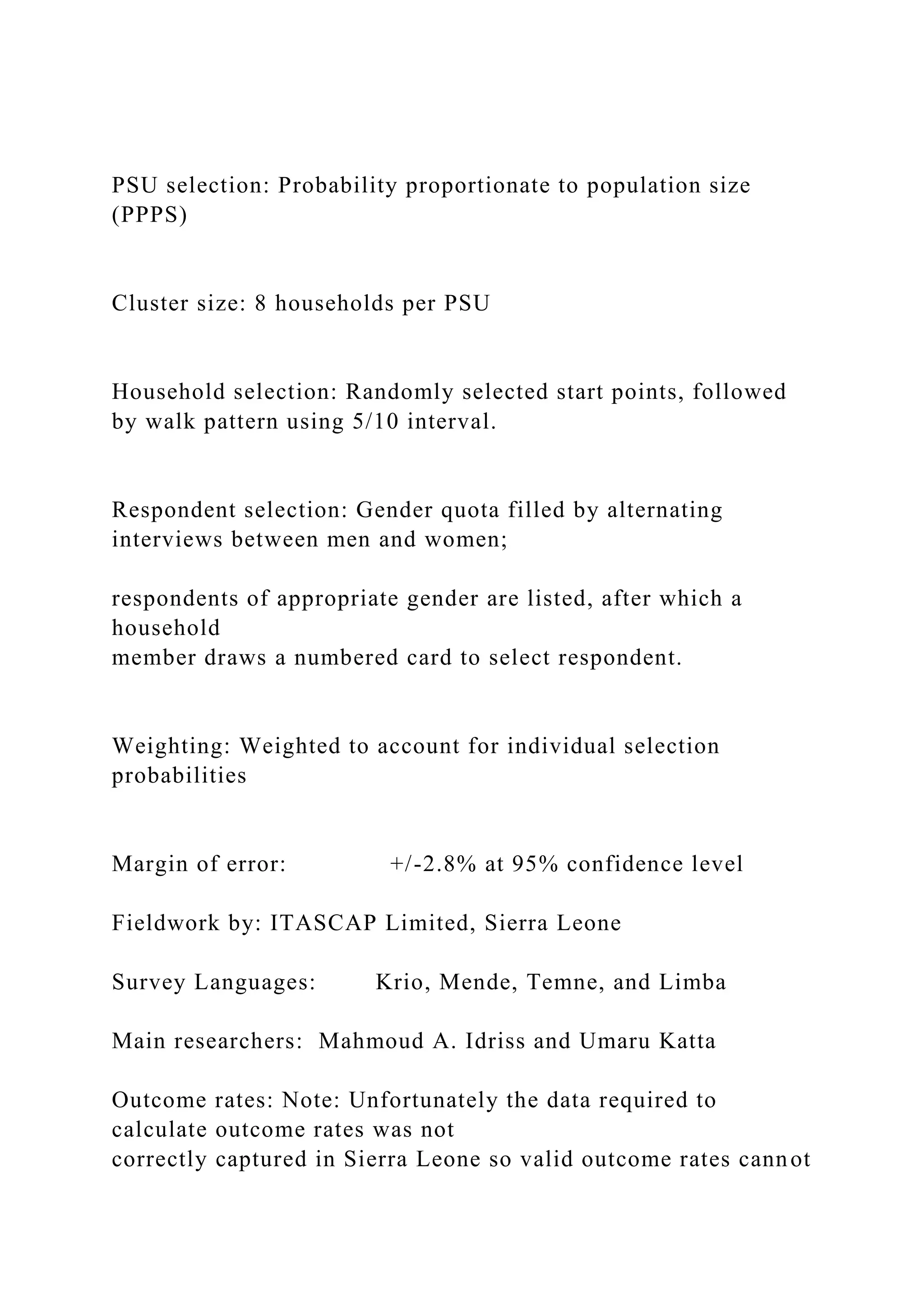 PSU selection: Probability proportionate to population size
(PPPS)
Cluster size: 8 households per PSU
Household selection: Randomly selected start points, followed
by walk pattern using 5/10 interval.
Respondent selection: Gender quota filled by alternating
interviews between men and women;
respondents of appropriate gender are listed, after which a
household
member draws a numbered card to select respondent.
Weighting: Weighted to account for individual selection
probabilities
Margin of error: +/-2.8% at 95% confidence level
Fieldwork by: ITASCAP Limited, Sierra Leone
Survey Languages: Krio, Mende, Temne, and Limba
Main researchers: Mahmoud A. Idriss and Umaru Katta
Outcome rates: Note: Unfortunately the data required to
calculate outcome rates was not
correctly captured in Sierra Leone so valid outcome rates cannot
 