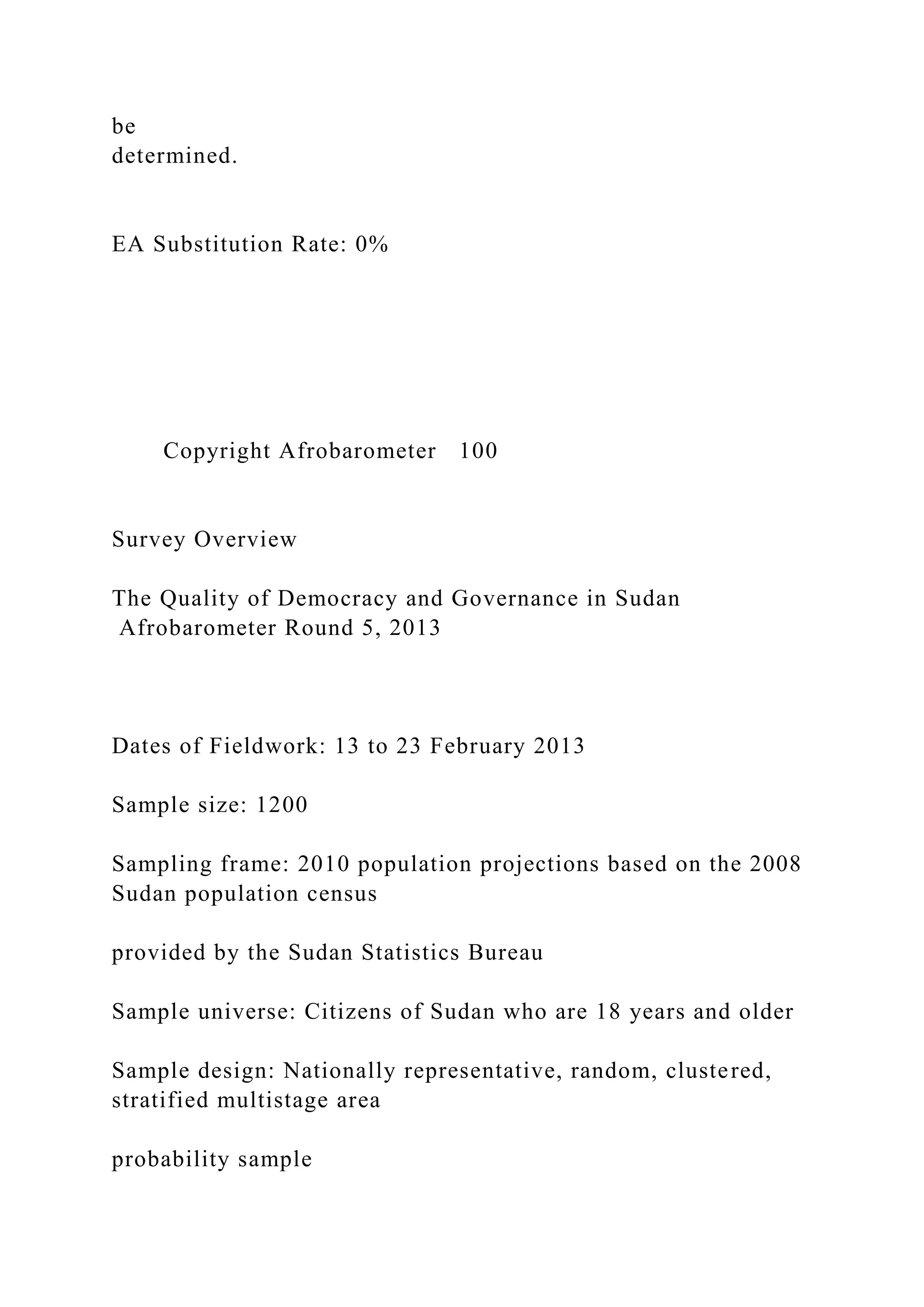 be
determined.
EA Substitution Rate: 0%
Copyright Afrobarometer 100
Survey Overview
The Quality of Democracy and Governance in Sudan
Afrobarometer Round 5, 2013
Dates of Fieldwork: 13 to 23 February 2013
Sample size: 1200
Sampling frame: 2010 population projections based on the 2008
Sudan population census
provided by the Sudan Statistics Bureau
Sample universe: Citizens of Sudan who are 18 years and older
Sample design: Nationally representative, random, clustered,
stratified multistage area
probability sample
 