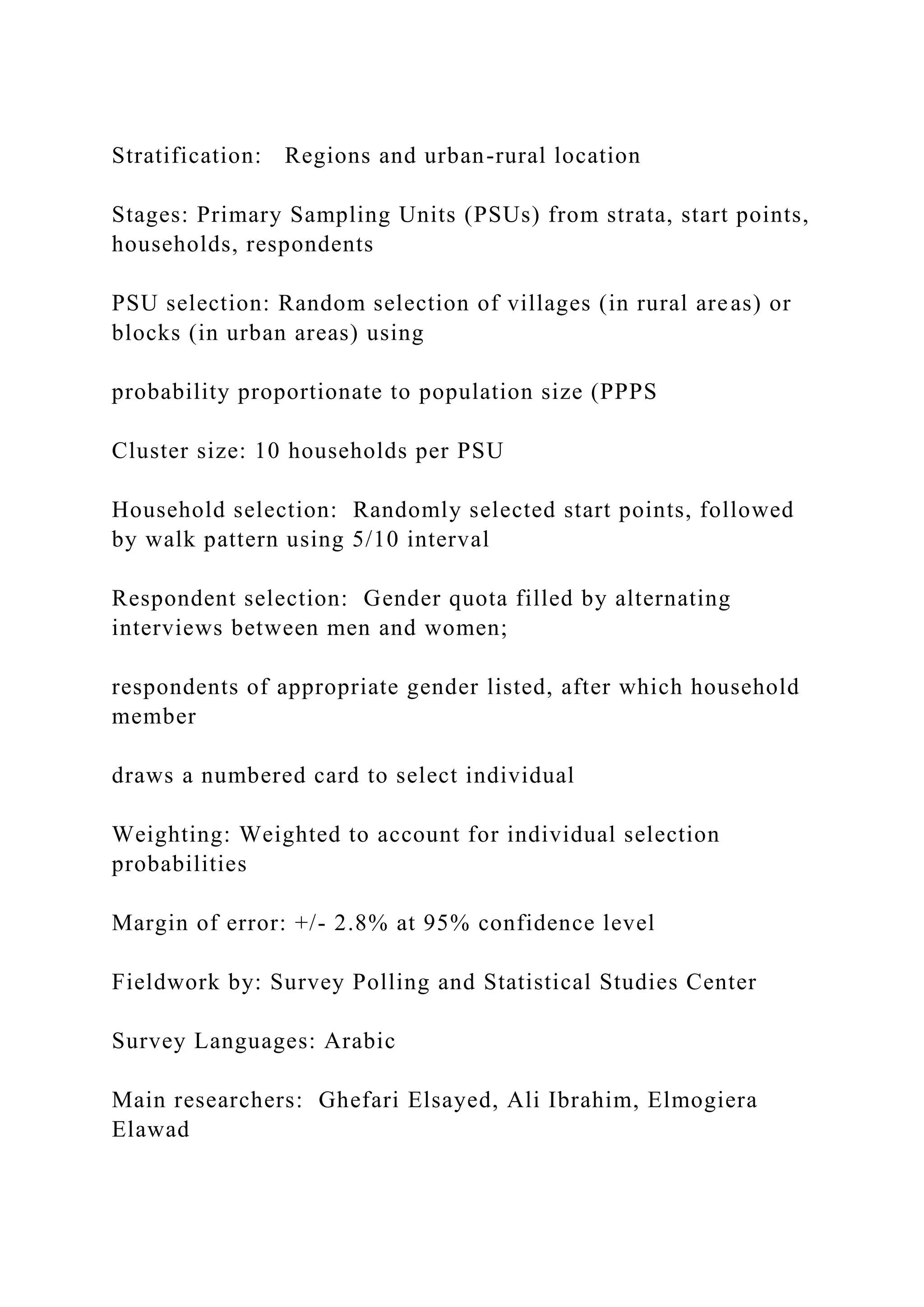 Stratification: Regions and urban-rural location
Stages: Primary Sampling Units (PSUs) from strata, start points,
households, respondents
PSU selection: Random selection of villages (in rural areas) or
blocks (in urban areas) using
probability proportionate to population size (PPPS
Cluster size: 10 households per PSU
Household selection: Randomly selected start points, followed
by walk pattern using 5/10 interval
Respondent selection: Gender quota filled by alternating
interviews between men and women;
respondents of appropriate gender listed, after which household
member
draws a numbered card to select individual
Weighting: Weighted to account for individual selection
probabilities
Margin of error: +/- 2.8% at 95% confidence level
Fieldwork by: Survey Polling and Statistical Studies Center
Survey Languages: Arabic
Main researchers: Ghefari Elsayed, Ali Ibrahim, Elmogiera
Elawad
 