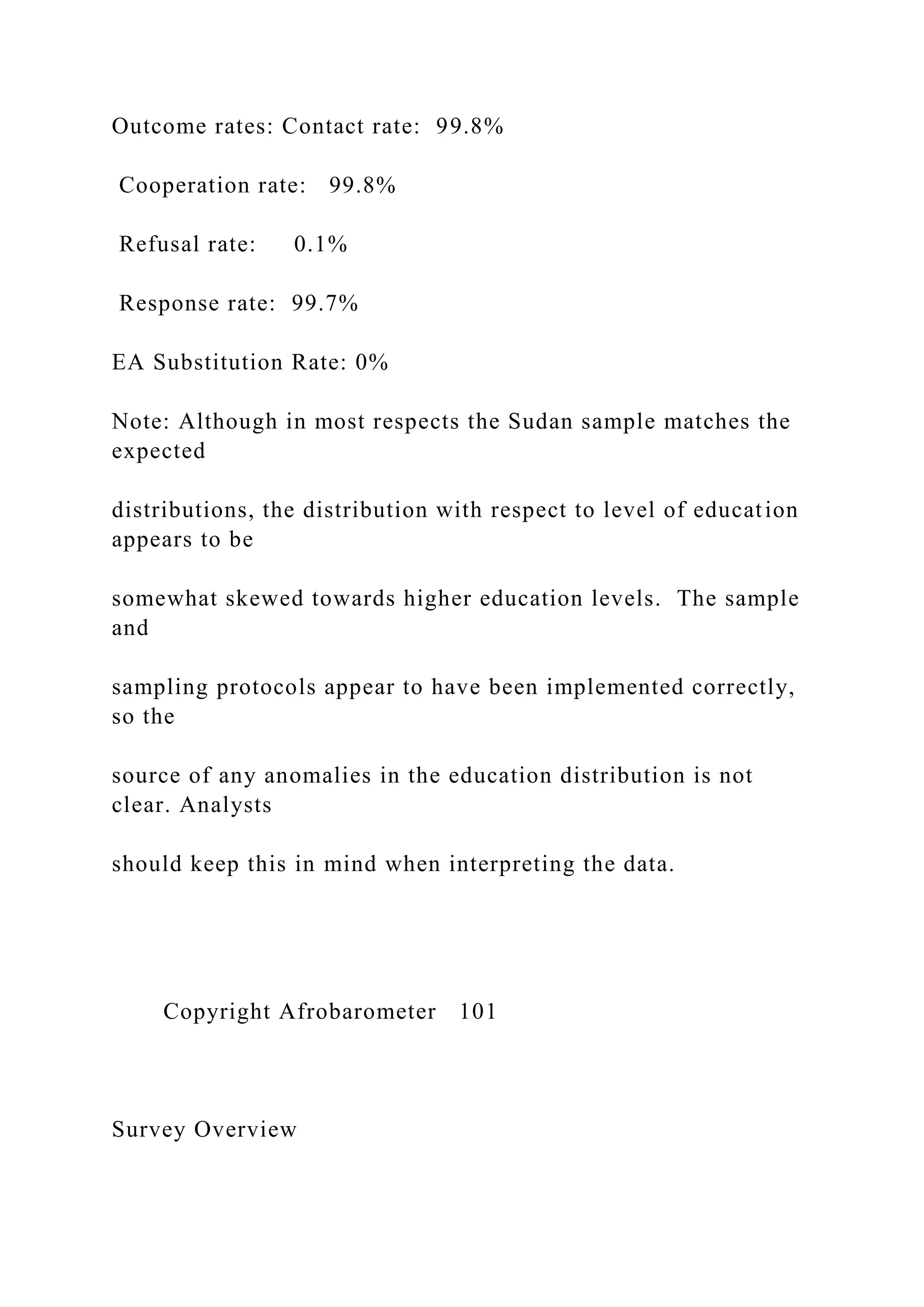 Outcome rates: Contact rate: 99.8%
Cooperation rate: 99.8%
Refusal rate: 0.1%
Response rate: 99.7%
EA Substitution Rate: 0%
Note: Although in most respects the Sudan sample matches the
expected
distributions, the distribution with respect to level of education
appears to be
somewhat skewed towards higher education levels. The sample
and
sampling protocols appear to have been implemented correctly,
so the
source of any anomalies in the education distribution is not
clear. Analysts
should keep this in mind when interpreting the data.
Copyright Afrobarometer 101
Survey Overview
 