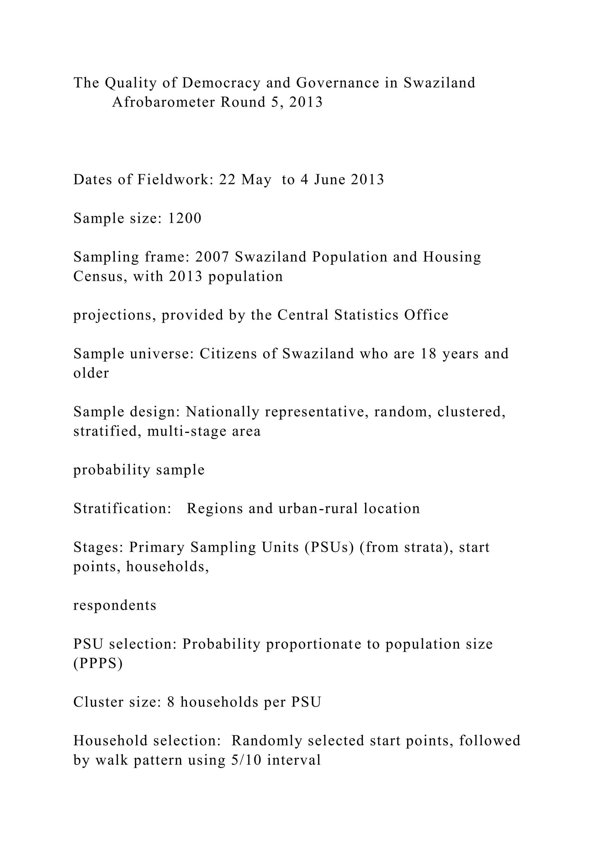 The Quality of Democracy and Governance in Swaziland
Afrobarometer Round 5, 2013
Dates of Fieldwork: 22 May to 4 June 2013
Sample size: 1200
Sampling frame: 2007 Swaziland Population and Housing
Census, with 2013 population
projections, provided by the Central Statistics Office
Sample universe: Citizens of Swaziland who are 18 years and
older
Sample design: Nationally representative, random, clustered,
stratified, multi-stage area
probability sample
Stratification: Regions and urban-rural location
Stages: Primary Sampling Units (PSUs) (from strata), start
points, households,
respondents
PSU selection: Probability proportionate to population size
(PPPS)
Cluster size: 8 households per PSU
Household selection: Randomly selected start points, followed
by walk pattern using 5/10 interval
 