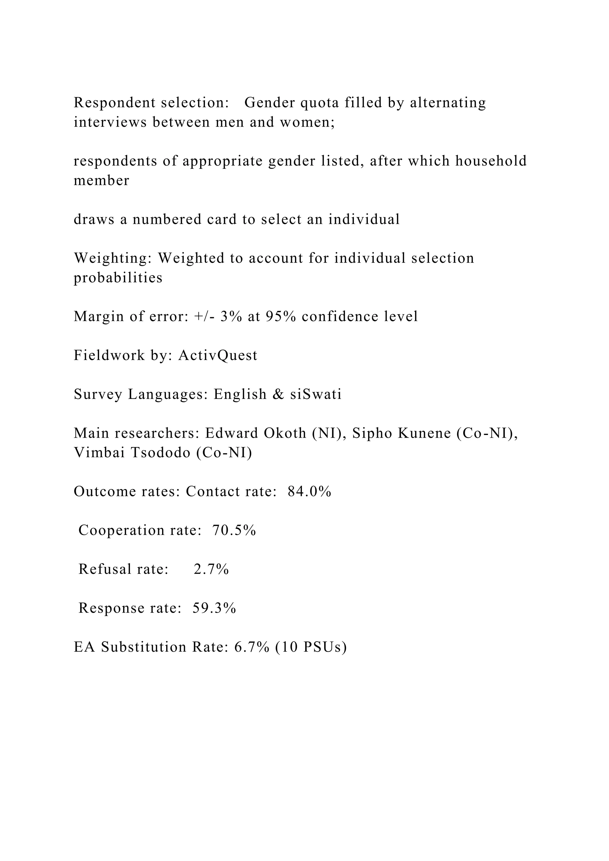 Respondent selection: Gender quota filled by alternating
interviews between men and women;
respondents of appropriate gender listed, after which household
member
draws a numbered card to select an individual
Weighting: Weighted to account for individual selection
probabilities
Margin of error: +/- 3% at 95% confidence level
Fieldwork by: ActivQuest
Survey Languages: English & siSwati
Main researchers: Edward Okoth (NI), Sipho Kunene (Co-NI),
Vimbai Tsododo (Co-NI)
Outcome rates: Contact rate: 84.0%
Cooperation rate: 70.5%
Refusal rate: 2.7%
Response rate: 59.3%
EA Substitution Rate: 6.7% (10 PSUs)
 