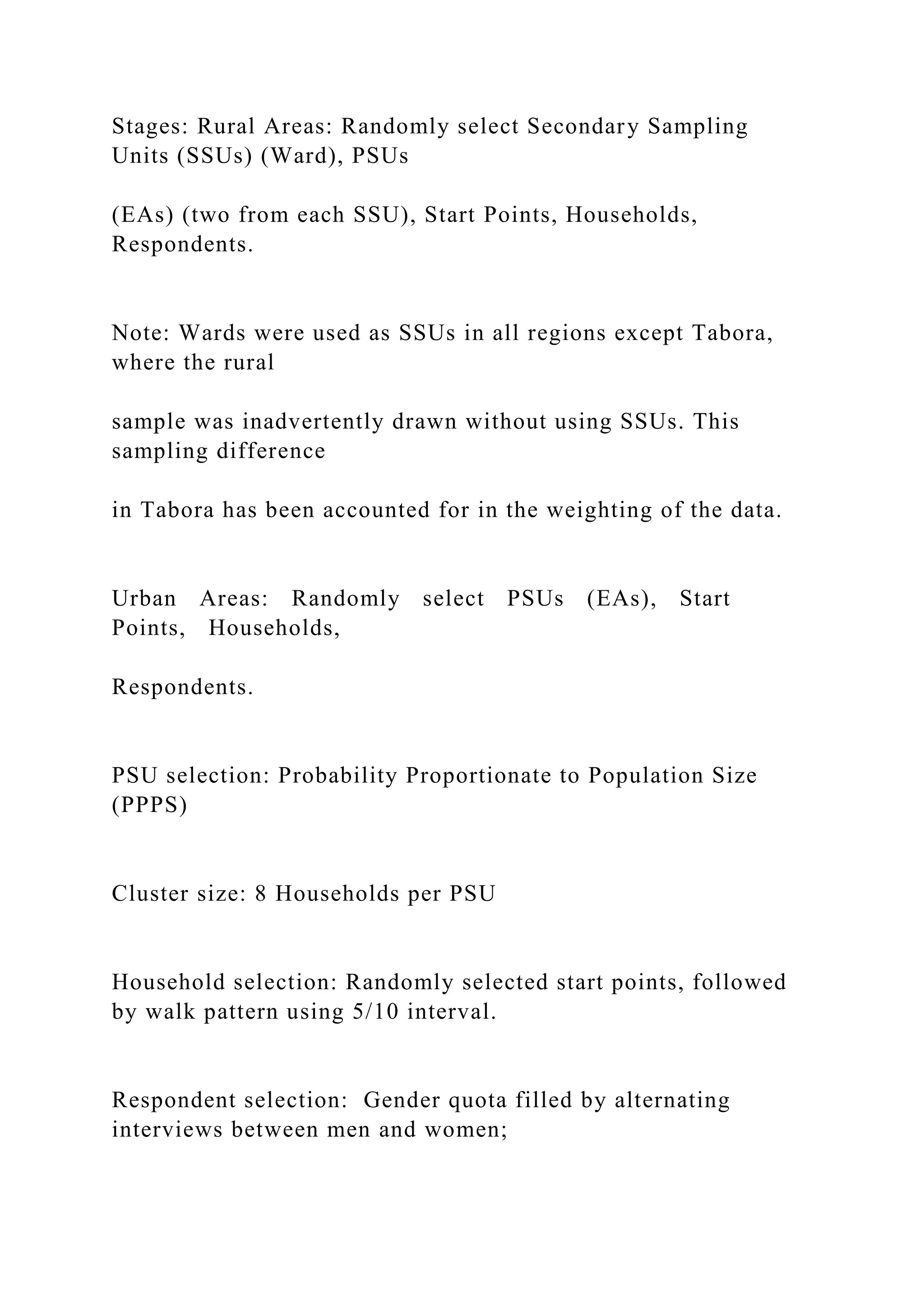 Stages: Rural Areas: Randomly select Secondary Sampling
Units (SSUs) (Ward), PSUs
(EAs) (two from each SSU), Start Points, Households,
Respondents.
Note: Wards were used as SSUs in all regions except Tabora,
where the rural
sample was inadvertently drawn without using SSUs. This
sampling difference
in Tabora has been accounted for in the weighting of the data.
Urban Areas: Randomly select PSUs (EAs), Start
Points, Households,
Respondents.
PSU selection: Probability Proportionate to Population Size
(PPPS)
Cluster size: 8 Households per PSU
Household selection: Randomly selected start points, followed
by walk pattern using 5/10 interval.
Respondent selection: Gender quota filled by alternating
interviews between men and women;
 
