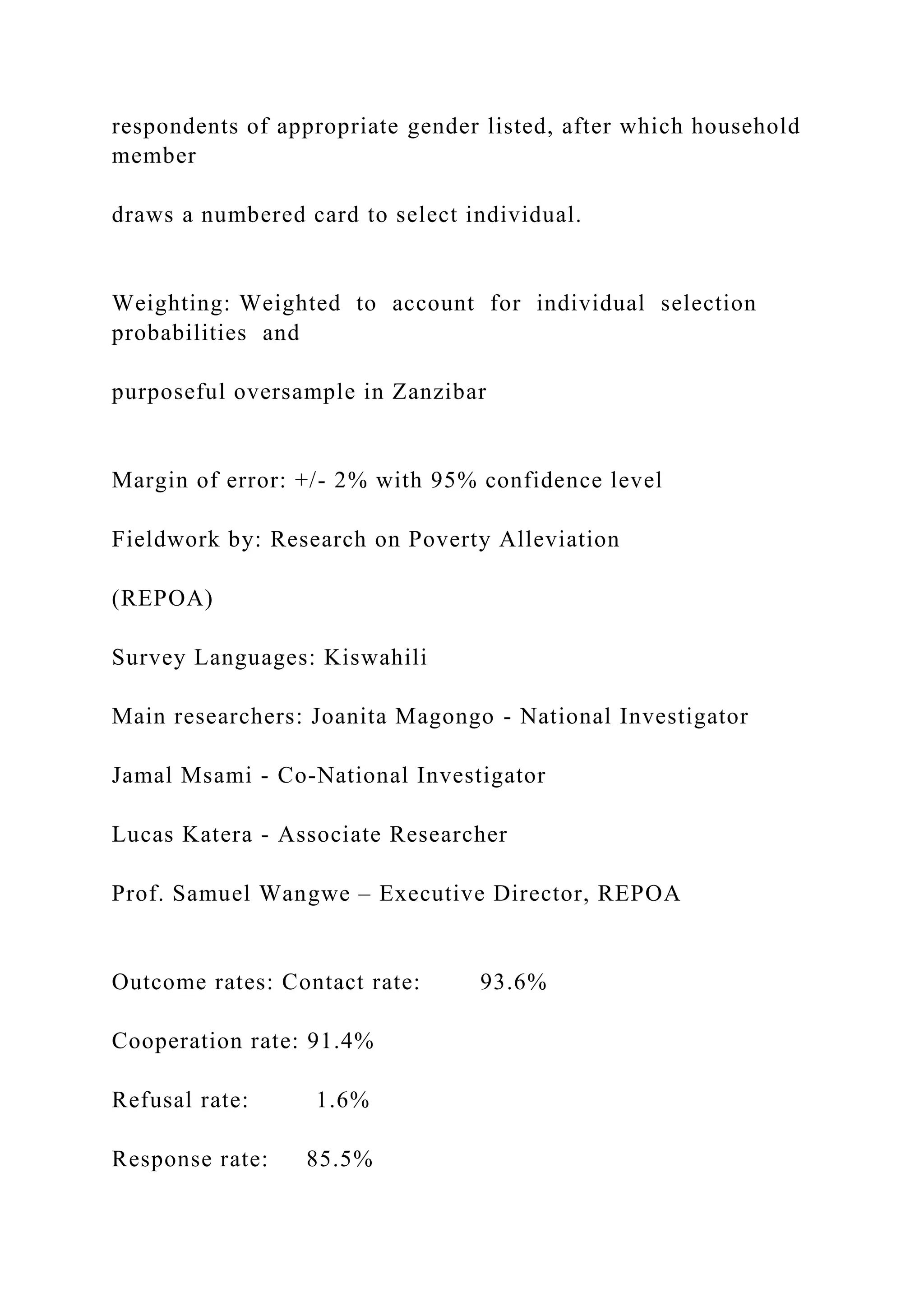 respondents of appropriate gender listed, after which household
member
draws a numbered card to select individual.
Weighting: Weighted to account for individual selection
probabilities and
purposeful oversample in Zanzibar
Margin of error: +/- 2% with 95% confidence level
Fieldwork by: Research on Poverty Alleviation
(REPOA)
Survey Languages: Kiswahili
Main researchers: Joanita Magongo - National Investigator
Jamal Msami - Co-National Investigator
Lucas Katera - Associate Researcher
Prof. Samuel Wangwe – Executive Director, REPOA
Outcome rates: Contact rate: 93.6%
Cooperation rate: 91.4%
Refusal rate: 1.6%
Response rate: 85.5%
 