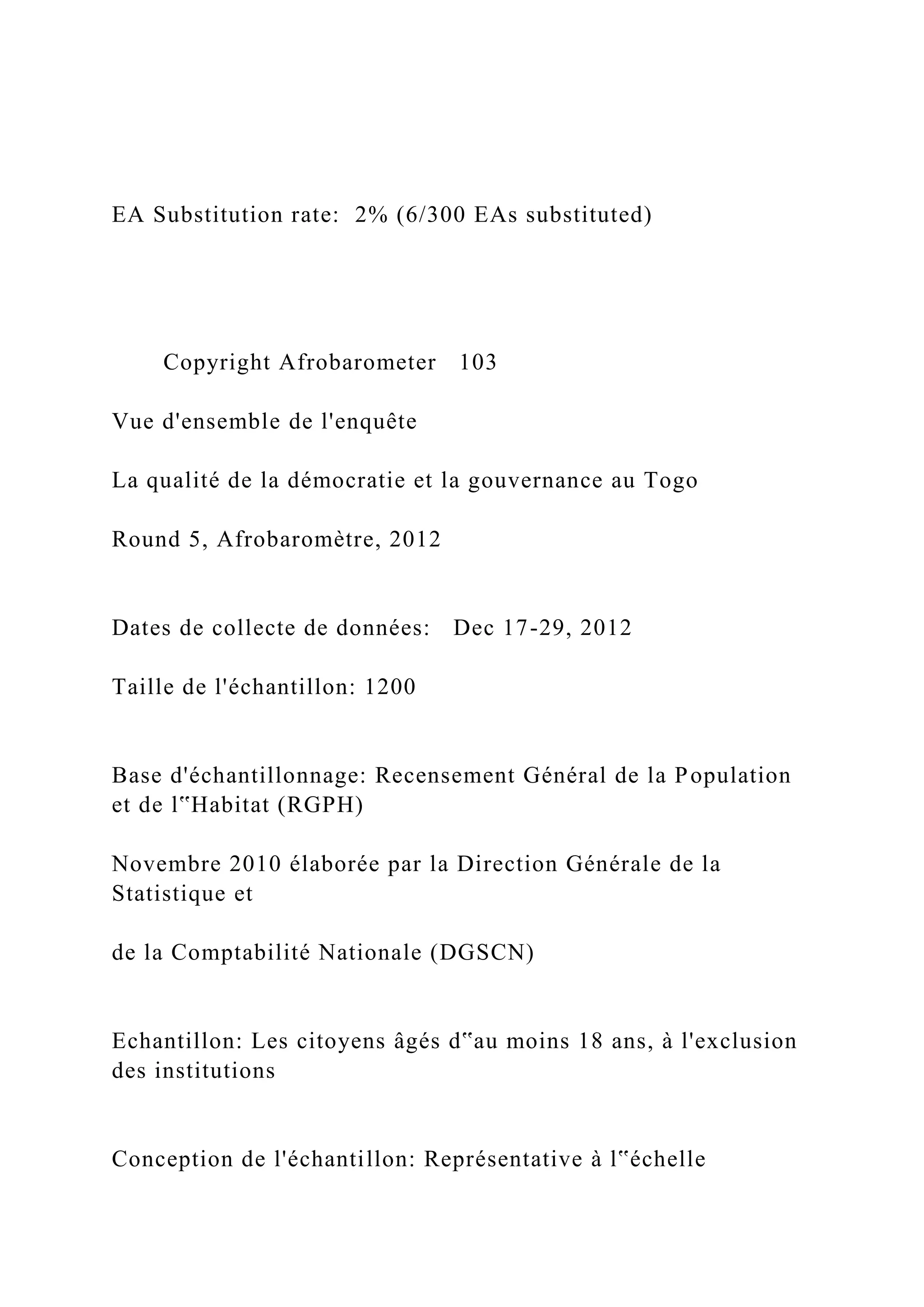 EA Substitution rate: 2% (6/300 EAs substituted)
Copyright Afrobarometer 103
Vue d'ensemble de l'enquête
La qualité de la démocratie et la gouvernance au Togo
Round 5, Afrobaromètre, 2012
Dates de collecte de données: Dec 17-29, 2012
Taille de l'échantillon: 1200
Base d'échantillonnage: Recensement Général de la Population
et de l‟Habitat (RGPH)
Novembre 2010 élaborée par la Direction Générale de la
Statistique et
de la Comptabilité Nationale (DGSCN)
Echantillon: Les citoyens âgés d‟au moins 18 ans, à l'exclusion
des institutions
Conception de l'échantillon: Représentative à l‟échelle
 
