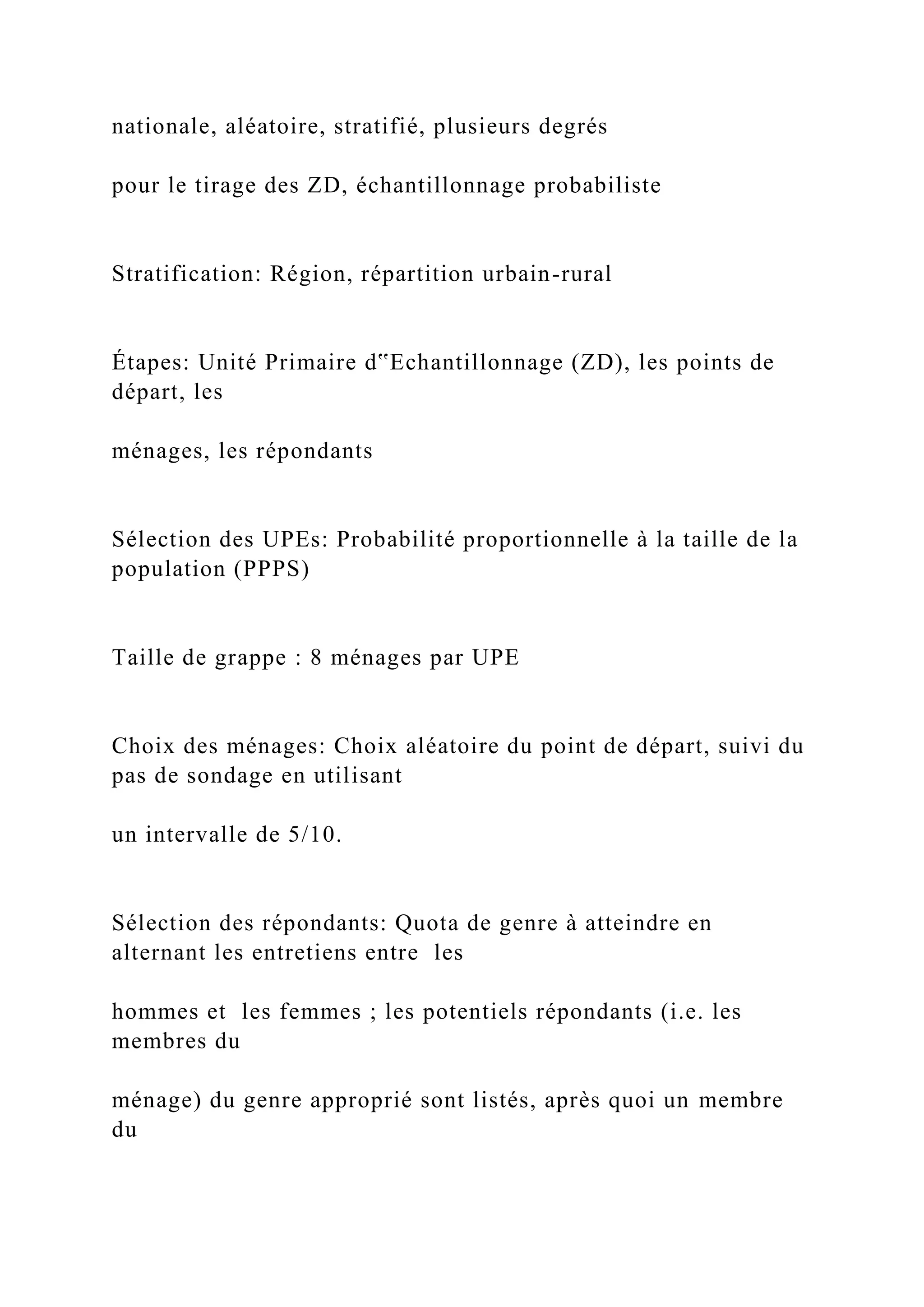 nationale, aléatoire, stratifié, plusieurs degrés
pour le tirage des ZD, échantillonnage probabiliste
Stratification: Région, répartition urbain-rural
Étapes: Unité Primaire d‟Echantillonnage (ZD), les points de
départ, les
ménages, les répondants
Sélection des UPEs: Probabilité proportionnelle à la taille de la
population (PPPS)
Taille de grappe : 8 ménages par UPE
Choix des ménages: Choix aléatoire du point de départ, suivi du
pas de sondage en utilisant
un intervalle de 5/10.
Sélection des répondants: Quota de genre à atteindre en
alternant les entretiens entre les
hommes et les femmes ; les potentiels répondants (i.e. les
membres du
ménage) du genre approprié sont listés, après quoi un membre
du
 