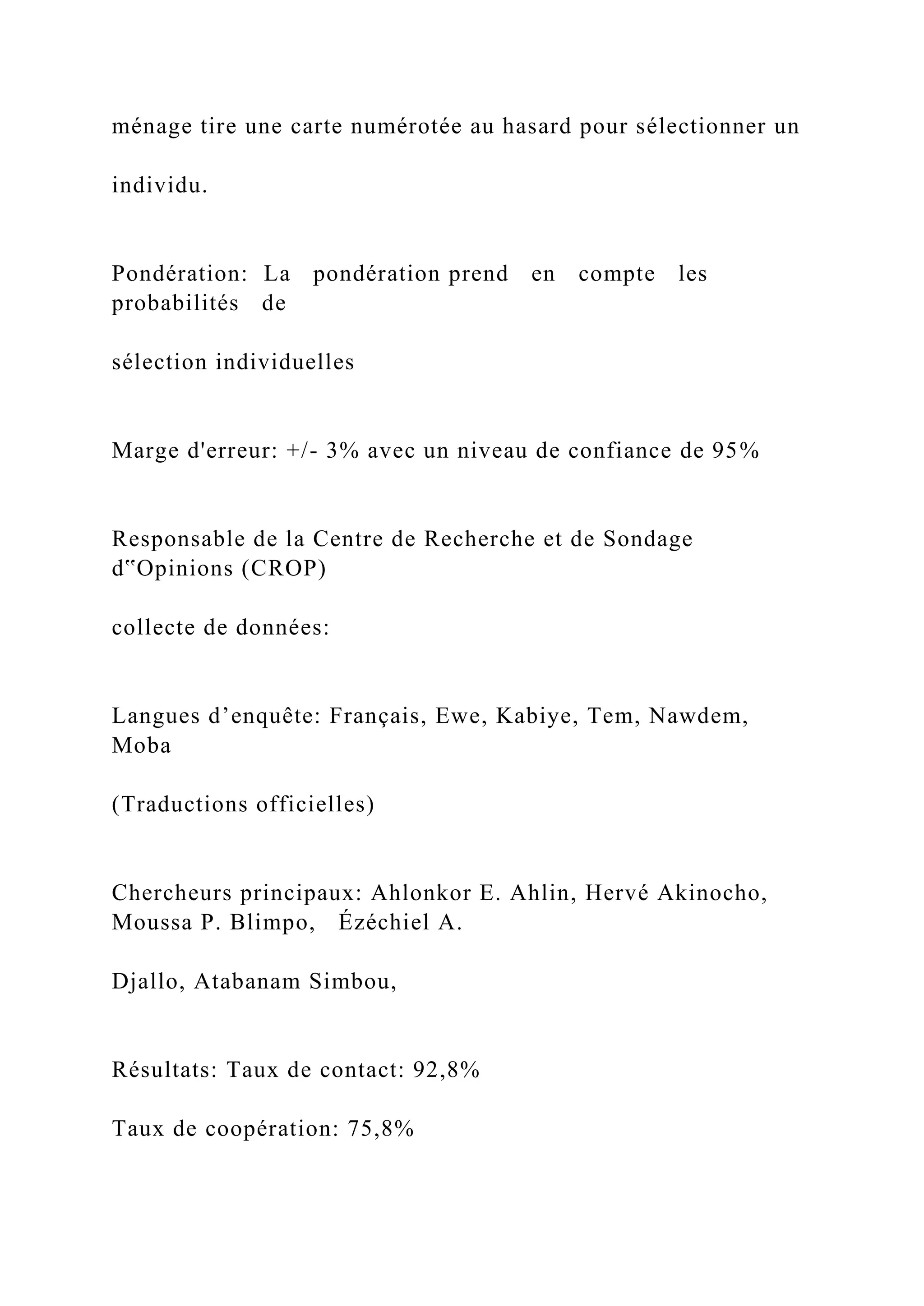 ménage tire une carte numérotée au hasard pour sélectionner un
individu.
Pondération: La pondération prend en compte les
probabilités de
sélection individuelles
Marge d'erreur: +/- 3% avec un niveau de confiance de 95%
Responsable de la Centre de Recherche et de Sondage
d‟Opinions (CROP)
collecte de données:
Langues d’enquête: Français, Ewe, Kabiye, Tem, Nawdem,
Moba
(Traductions officielles)
Chercheurs principaux: Ahlonkor E. Ahlin, Hervé Akinocho,
Moussa P. Blimpo, Ézéchiel A.
Djallo, Atabanam Simbou,
Résultats: Taux de contact: 92,8%
Taux de coopération: 75,8%
 