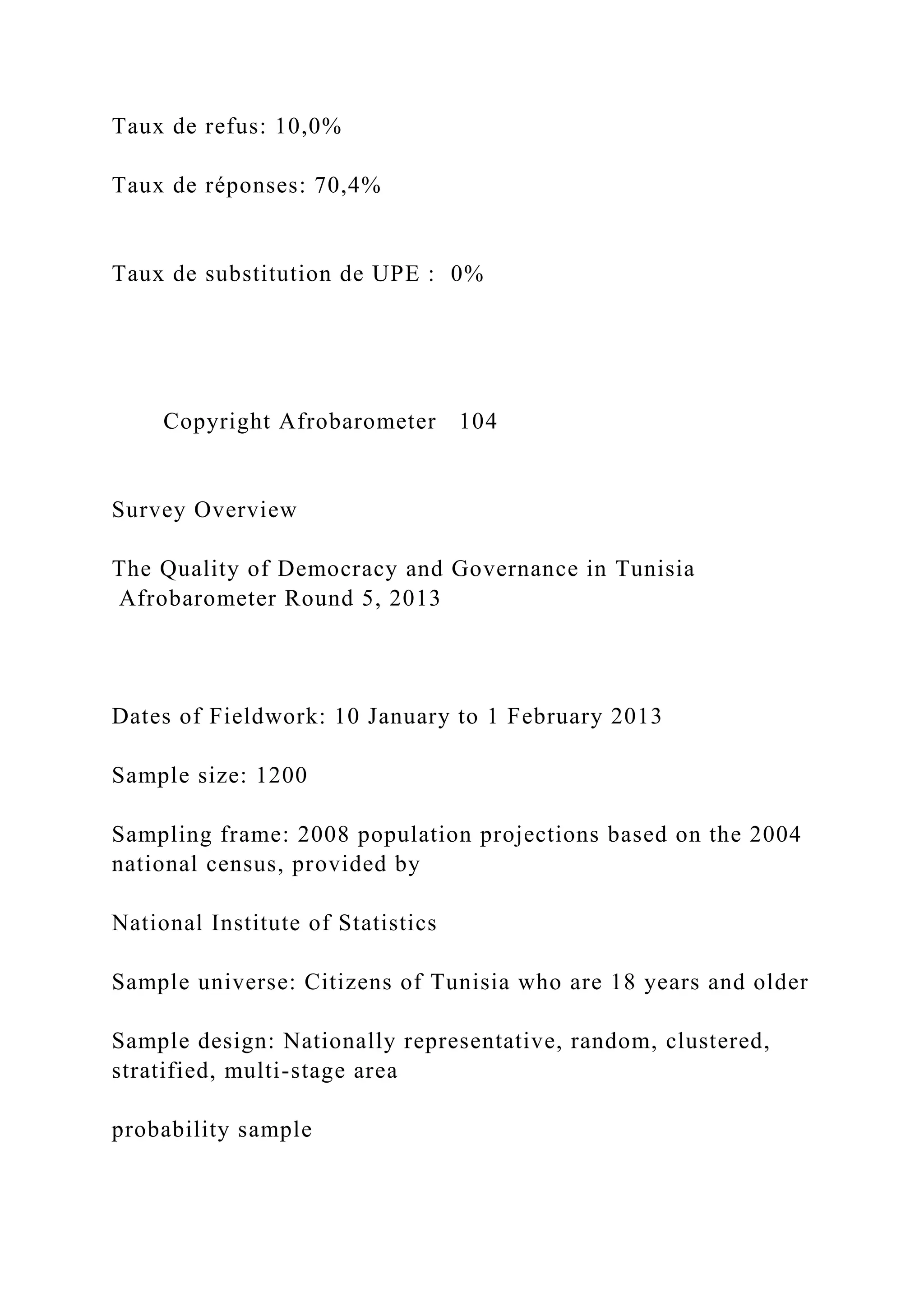 Taux de refus: 10,0%
Taux de réponses: 70,4%
Taux de substitution de UPE : 0%
Copyright Afrobarometer 104
Survey Overview
The Quality of Democracy and Governance in Tunisia
Afrobarometer Round 5, 2013
Dates of Fieldwork: 10 January to 1 February 2013
Sample size: 1200
Sampling frame: 2008 population projections based on the 2004
national census, provided by
National Institute of Statistics
Sample universe: Citizens of Tunisia who are 18 years and older
Sample design: Nationally representative, random, clustered,
stratified, multi-stage area
probability sample
 