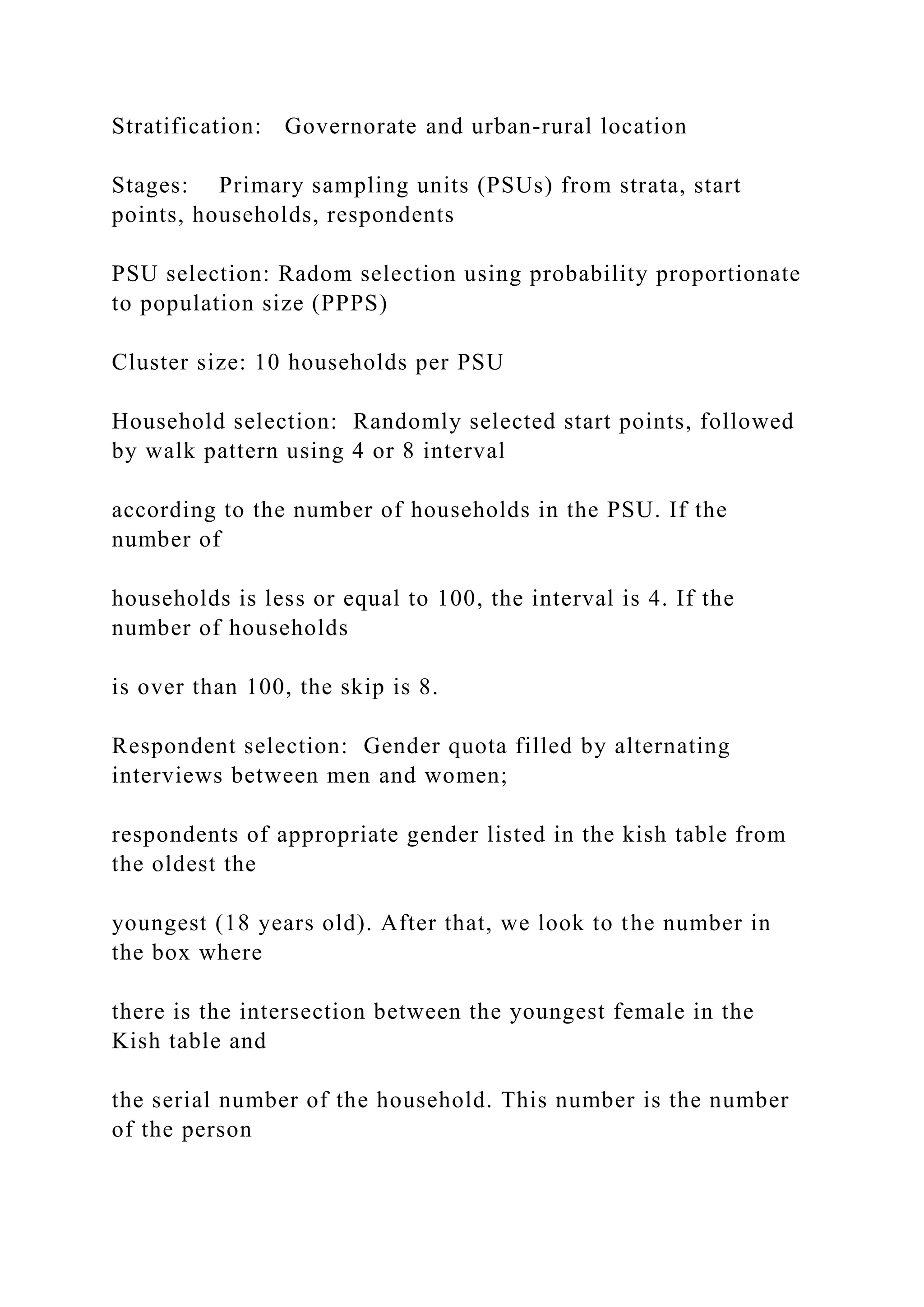 Stratification: Governorate and urban-rural location
Stages: Primary sampling units (PSUs) from strata, start
points, households, respondents
PSU selection: Radom selection using probability proportionate
to population size (PPPS)
Cluster size: 10 households per PSU
Household selection: Randomly selected start points, followed
by walk pattern using 4 or 8 interval
according to the number of households in the PSU. If the
number of
households is less or equal to 100, the interval is 4. If the
number of households
is over than 100, the skip is 8.
Respondent selection: Gender quota filled by alternating
interviews between men and women;
respondents of appropriate gender listed in the kish table from
the oldest the
youngest (18 years old). After that, we look to the number in
the box where
there is the intersection between the youngest female in the
Kish table and
the serial number of the household. This number is the number
of the person
 