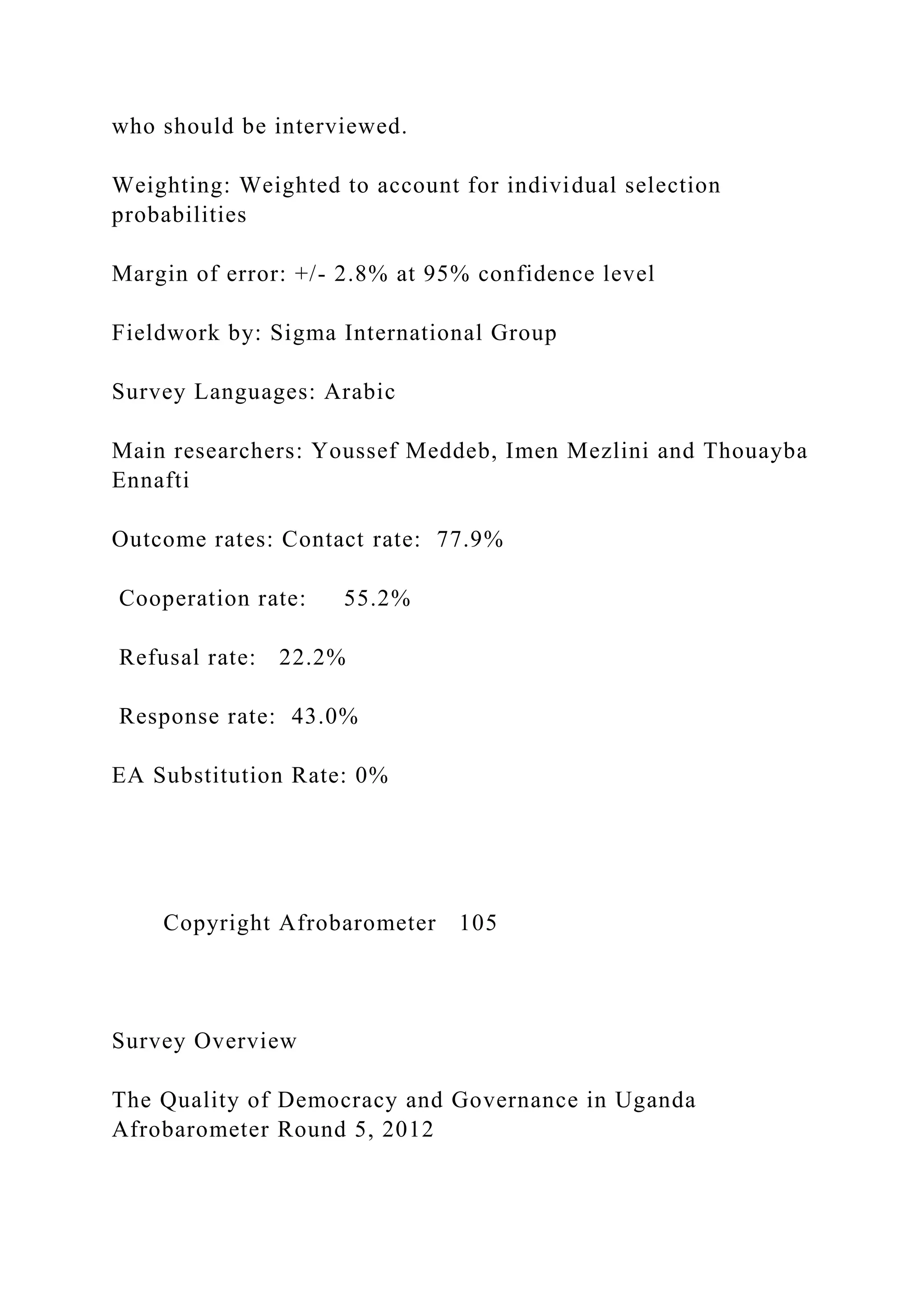 who should be interviewed.
Weighting: Weighted to account for individual selection
probabilities
Margin of error: +/- 2.8% at 95% confidence level
Fieldwork by: Sigma International Group
Survey Languages: Arabic
Main researchers: Youssef Meddeb, Imen Mezlini and Thouayba
Ennafti
Outcome rates: Contact rate: 77.9%
Cooperation rate: 55.2%
Refusal rate: 22.2%
Response rate: 43.0%
EA Substitution Rate: 0%
Copyright Afrobarometer 105
Survey Overview
The Quality of Democracy and Governance in Uganda
Afrobarometer Round 5, 2012
 