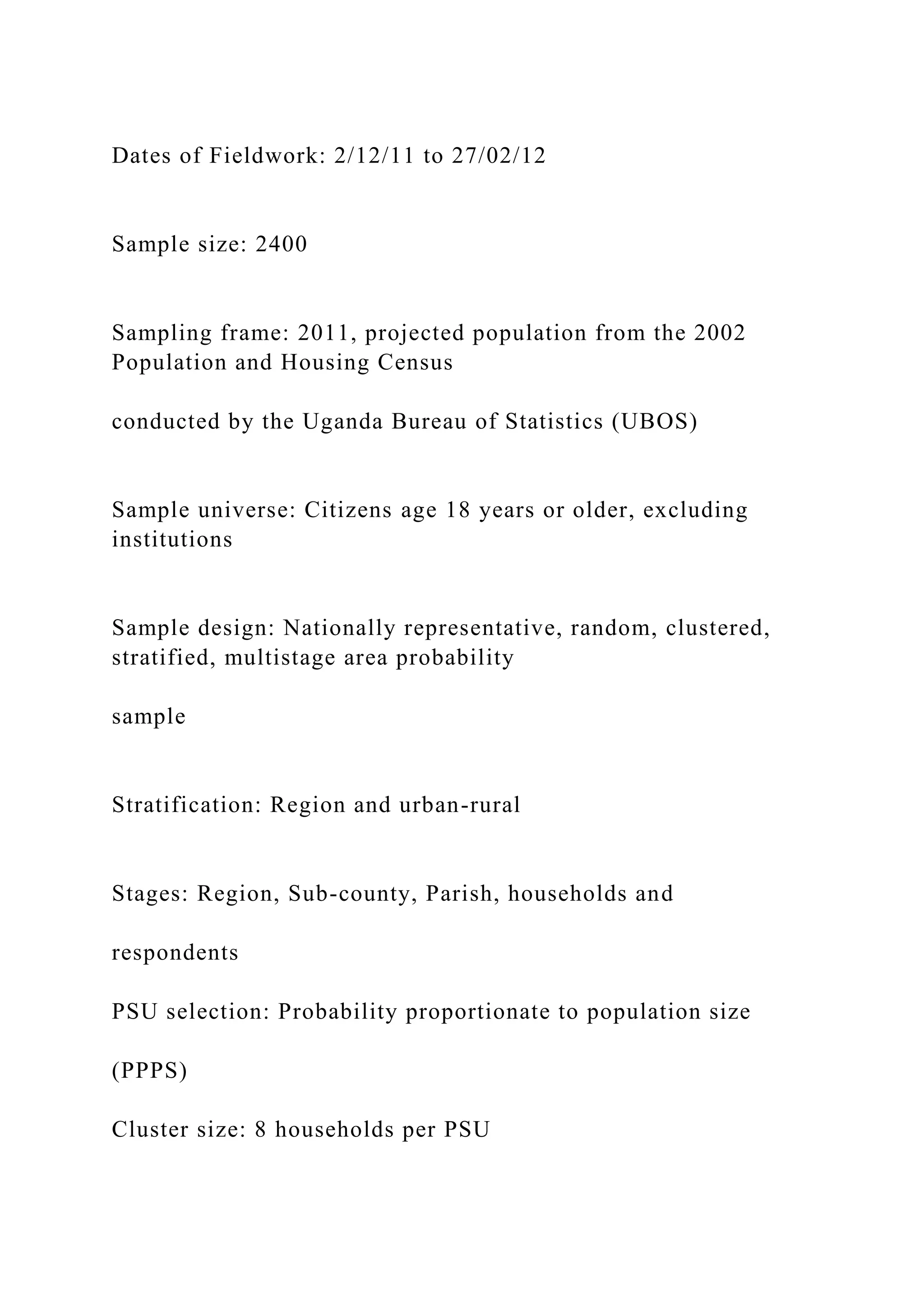 Dates of Fieldwork: 2/12/11 to 27/02/12
Sample size: 2400
Sampling frame: 2011, projected population from the 2002
Population and Housing Census
conducted by the Uganda Bureau of Statistics (UBOS)
Sample universe: Citizens age 18 years or older, excluding
institutions
Sample design: Nationally representative, random, clustered,
stratified, multistage area probability
sample
Stratification: Region and urban-rural
Stages: Region, Sub-county, Parish, households and
respondents
PSU selection: Probability proportionate to population size
(PPPS)
Cluster size: 8 households per PSU
 