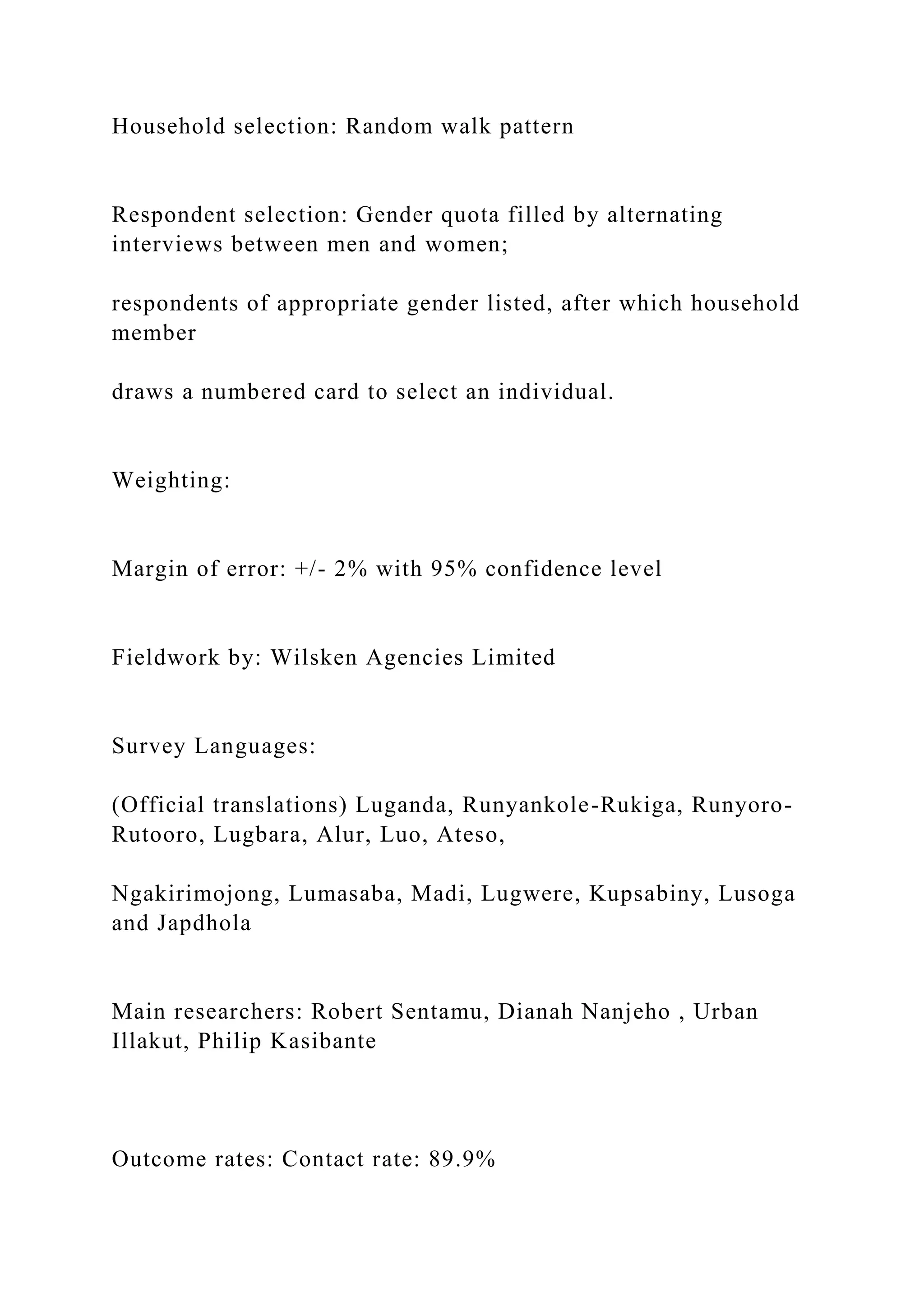 Household selection: Random walk pattern
Respondent selection: Gender quota filled by alternating
interviews between men and women;
respondents of appropriate gender listed, after which household
member
draws a numbered card to select an individual.
Weighting:
Margin of error: +/- 2% with 95% confidence level
Fieldwork by: Wilsken Agencies Limited
Survey Languages:
(Official translations) Luganda, Runyankole-Rukiga, Runyoro-
Rutooro, Lugbara, Alur, Luo, Ateso,
Ngakirimojong, Lumasaba, Madi, Lugwere, Kupsabiny, Lusoga
and Japdhola
Main researchers: Robert Sentamu, Dianah Nanjeho , Urban
Illakut, Philip Kasibante
Outcome rates: Contact rate: 89.9%
 