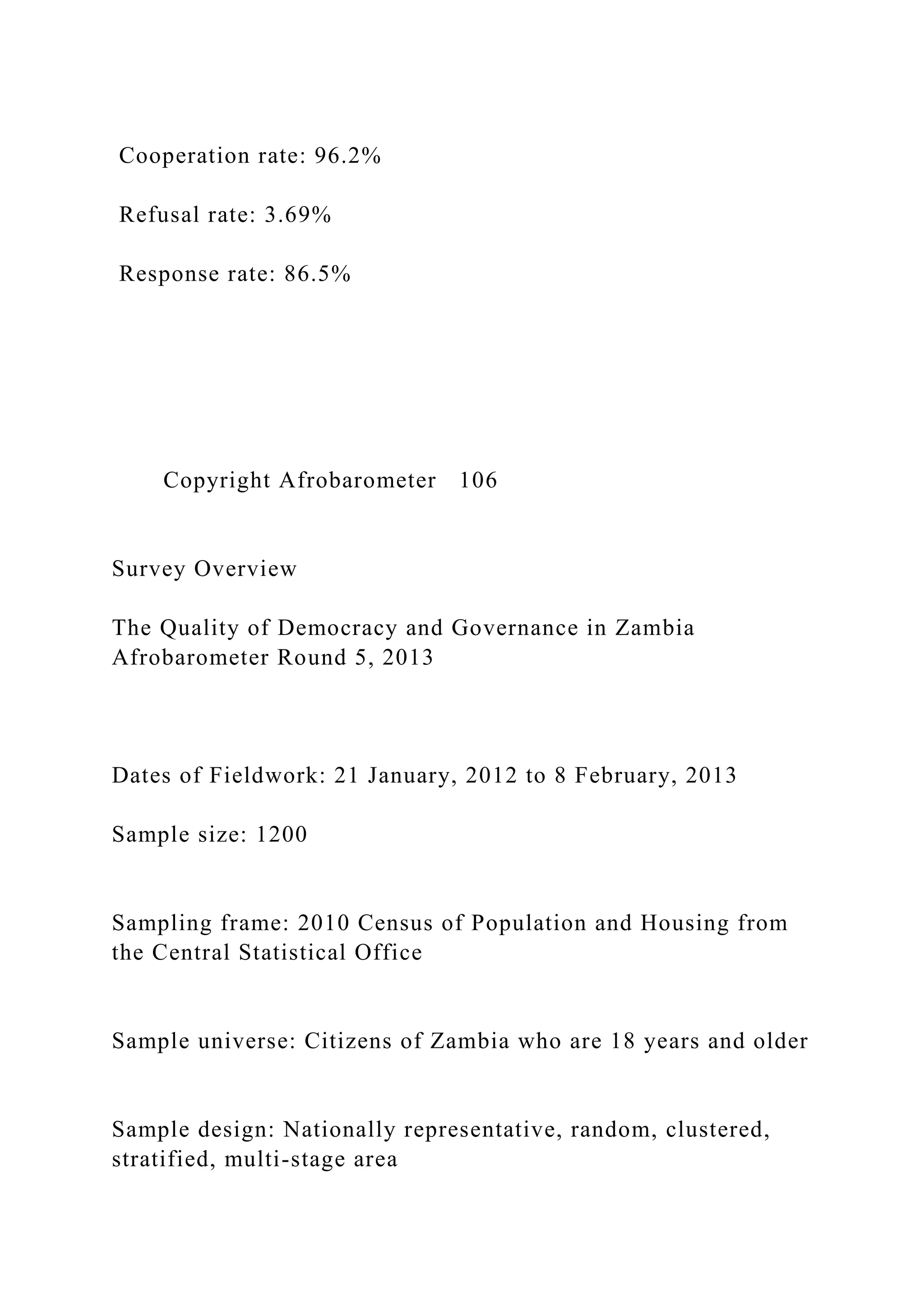Cooperation rate: 96.2%
Refusal rate: 3.69%
Response rate: 86.5%
Copyright Afrobarometer 106
Survey Overview
The Quality of Democracy and Governance in Zambia
Afrobarometer Round 5, 2013
Dates of Fieldwork: 21 January, 2012 to 8 February, 2013
Sample size: 1200
Sampling frame: 2010 Census of Population and Housing from
the Central Statistical Office
Sample universe: Citizens of Zambia who are 18 years and older
Sample design: Nationally representative, random, clustered,
stratified, multi-stage area
 