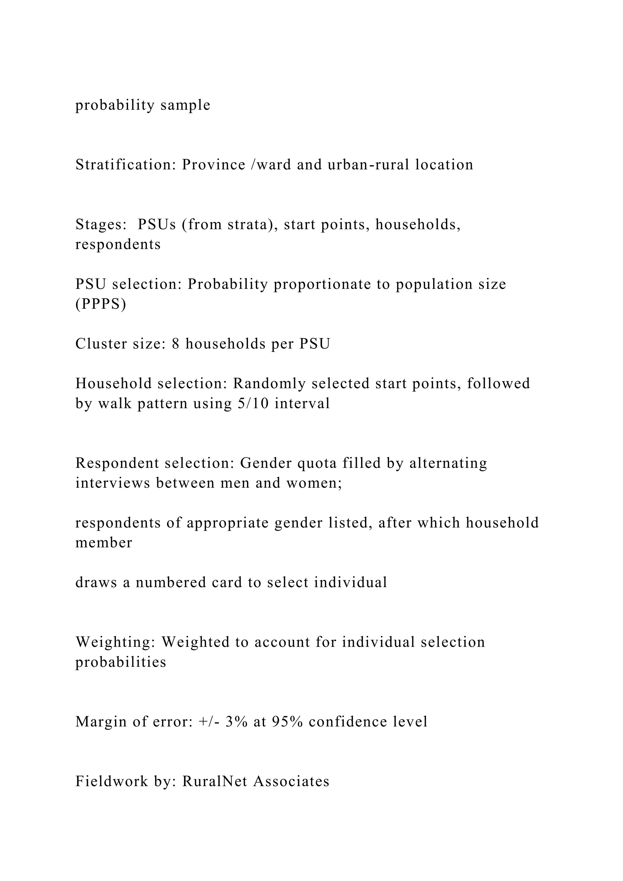 probability sample
Stratification: Province /ward and urban-rural location
Stages: PSUs (from strata), start points, households,
respondents
PSU selection: Probability proportionate to population size
(PPPS)
Cluster size: 8 households per PSU
Household selection: Randomly selected start points, followed
by walk pattern using 5/10 interval
Respondent selection: Gender quota filled by alternating
interviews between men and women;
respondents of appropriate gender listed, after which household
member
draws a numbered card to select individual
Weighting: Weighted to account for individual selection
probabilities
Margin of error: +/- 3% at 95% confidence level
Fieldwork by: RuralNet Associates
 