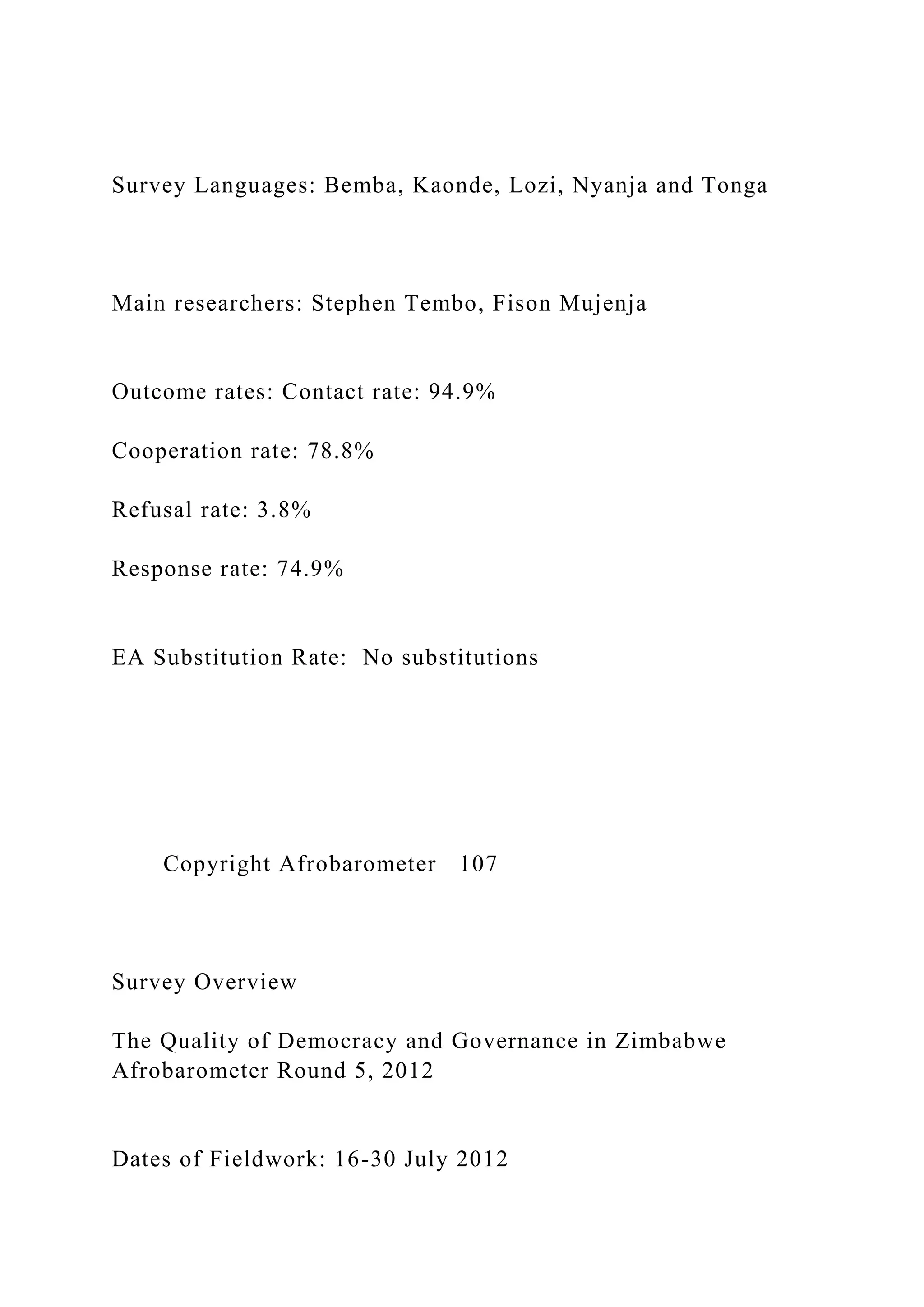Survey Languages: Bemba, Kaonde, Lozi, Nyanja and Tonga
Main researchers: Stephen Tembo, Fison Mujenja
Outcome rates: Contact rate: 94.9%
Cooperation rate: 78.8%
Refusal rate: 3.8%
Response rate: 74.9%
EA Substitution Rate: No substitutions
Copyright Afrobarometer 107
Survey Overview
The Quality of Democracy and Governance in Zimbabwe
Afrobarometer Round 5, 2012
Dates of Fieldwork: 16-30 July 2012
 