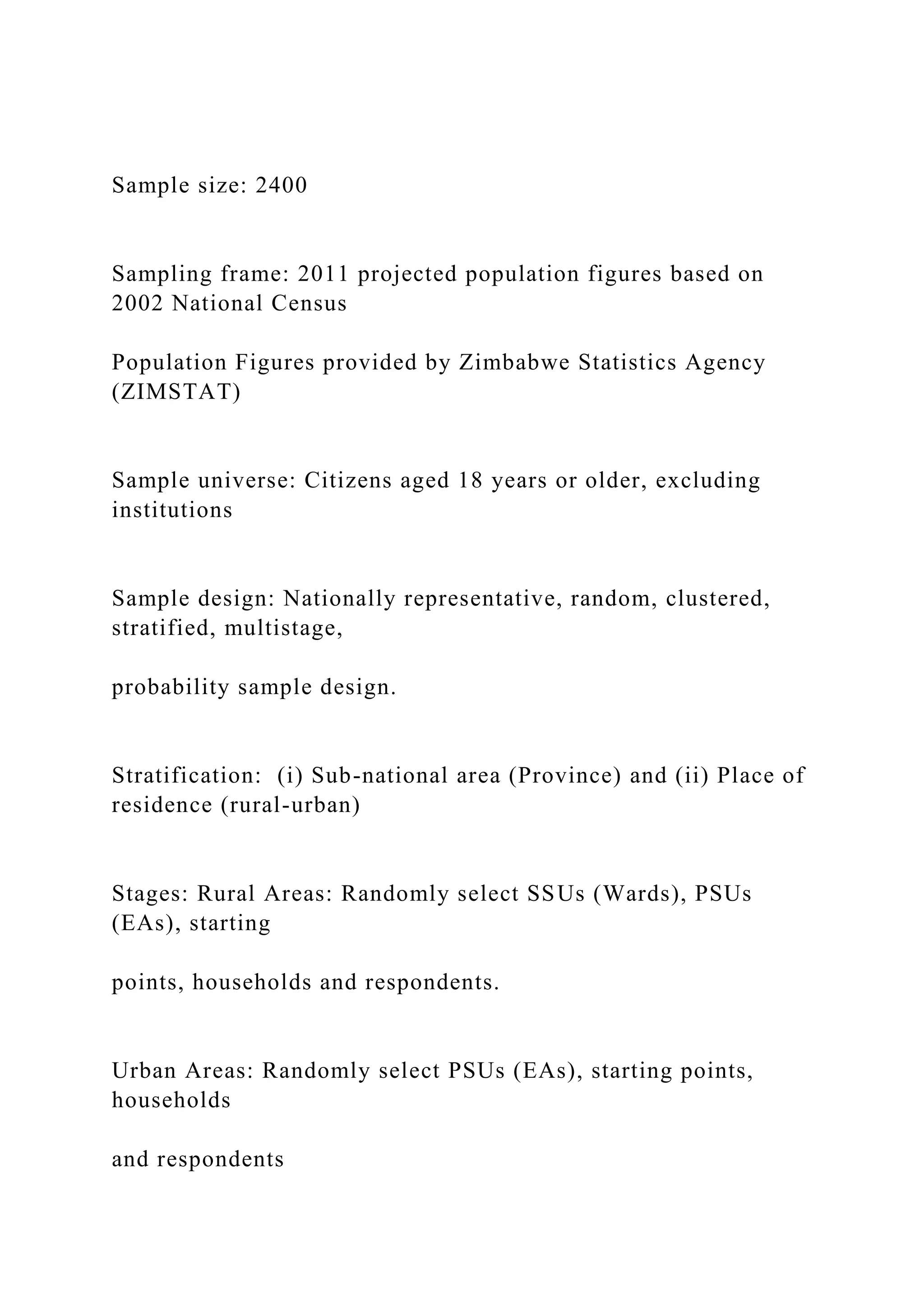 Sample size: 2400
Sampling frame: 2011 projected population figures based on
2002 National Census
Population Figures provided by Zimbabwe Statistics Agency
(ZIMSTAT)
Sample universe: Citizens aged 18 years or older, excluding
institutions
Sample design: Nationally representative, random, clustered,
stratified, multistage,
probability sample design.
Stratification: (i) Sub-national area (Province) and (ii) Place of
residence (rural-urban)
Stages: Rural Areas: Randomly select SSUs (Wards), PSUs
(EAs), starting
points, households and respondents.
Urban Areas: Randomly select PSUs (EAs), starting points,
households
and respondents
 
