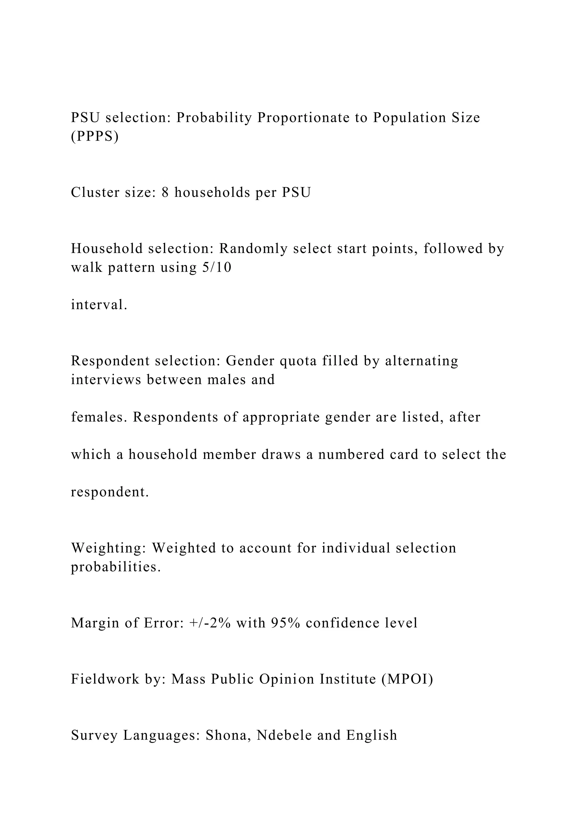 PSU selection: Probability Proportionate to Population Size
(PPPS)
Cluster size: 8 households per PSU
Household selection: Randomly select start points, followed by
walk pattern using 5/10
interval.
Respondent selection: Gender quota filled by alternating
interviews between males and
females. Respondents of appropriate gender are listed, after
which a household member draws a numbered card to select the
respondent.
Weighting: Weighted to account for individual selection
probabilities.
Margin of Error: +/-2% with 95% confidence level
Fieldwork by: Mass Public Opinion Institute (MPOI)
Survey Languages: Shona, Ndebele and English
 