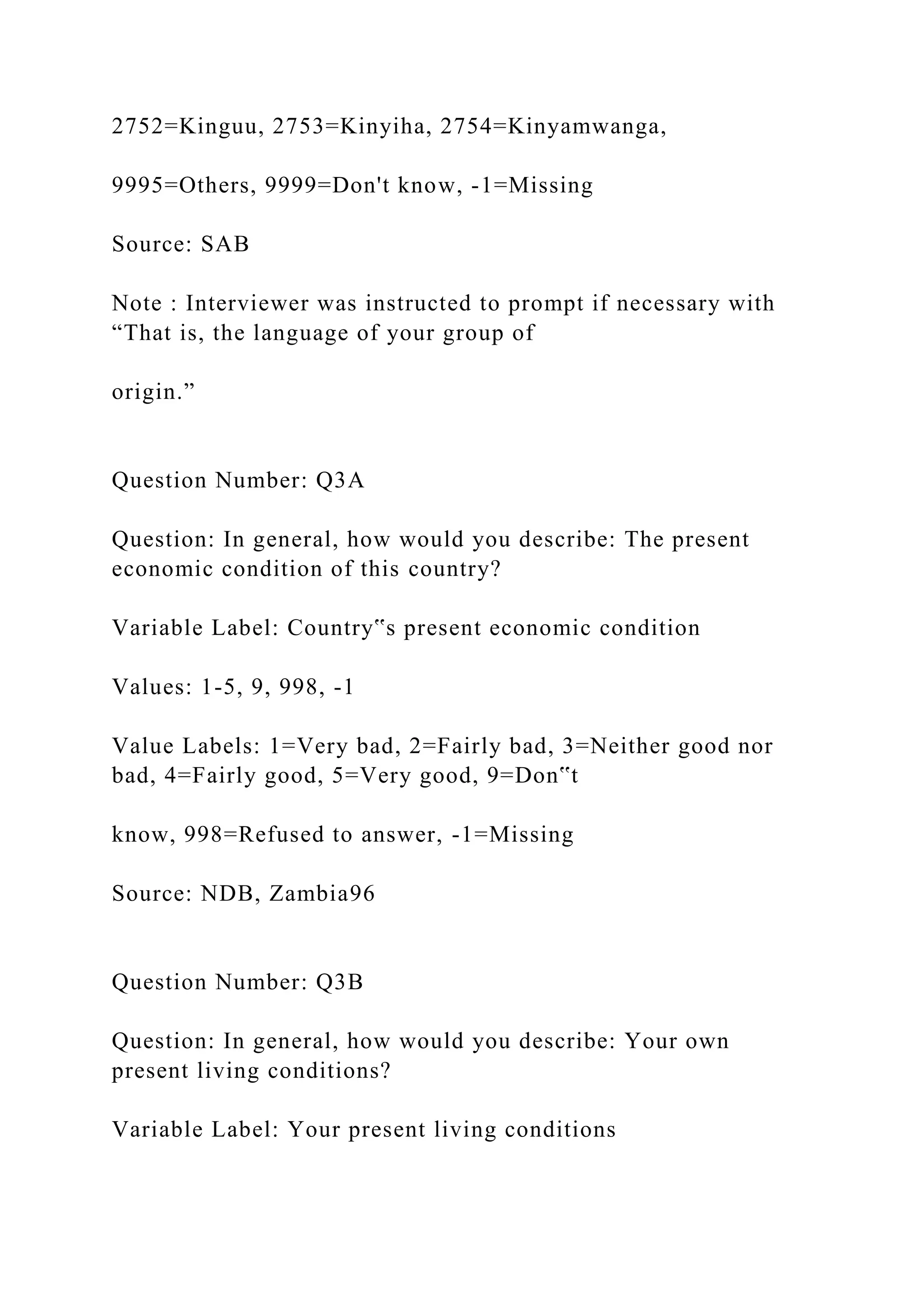 2752=Kinguu, 2753=Kinyiha, 2754=Kinyamwanga,
9995=Others, 9999=Don't know, -1=Missing
Source: SAB
Note : Interviewer was instructed to prompt if necessary with
“That is, the language of your group of
origin.”
Question Number: Q3A
Question: In general, how would you describe: The present
economic condition of this country?
Variable Label: Country‟s present economic condition
Values: 1-5, 9, 998, -1
Value Labels: 1=Very bad, 2=Fairly bad, 3=Neither good nor
bad, 4=Fairly good, 5=Very good, 9=Don‟t
know, 998=Refused to answer, -1=Missing
Source: NDB, Zambia96
Question Number: Q3B
Question: In general, how would you describe: Your own
present living conditions?
Variable Label: Your present living conditions
 