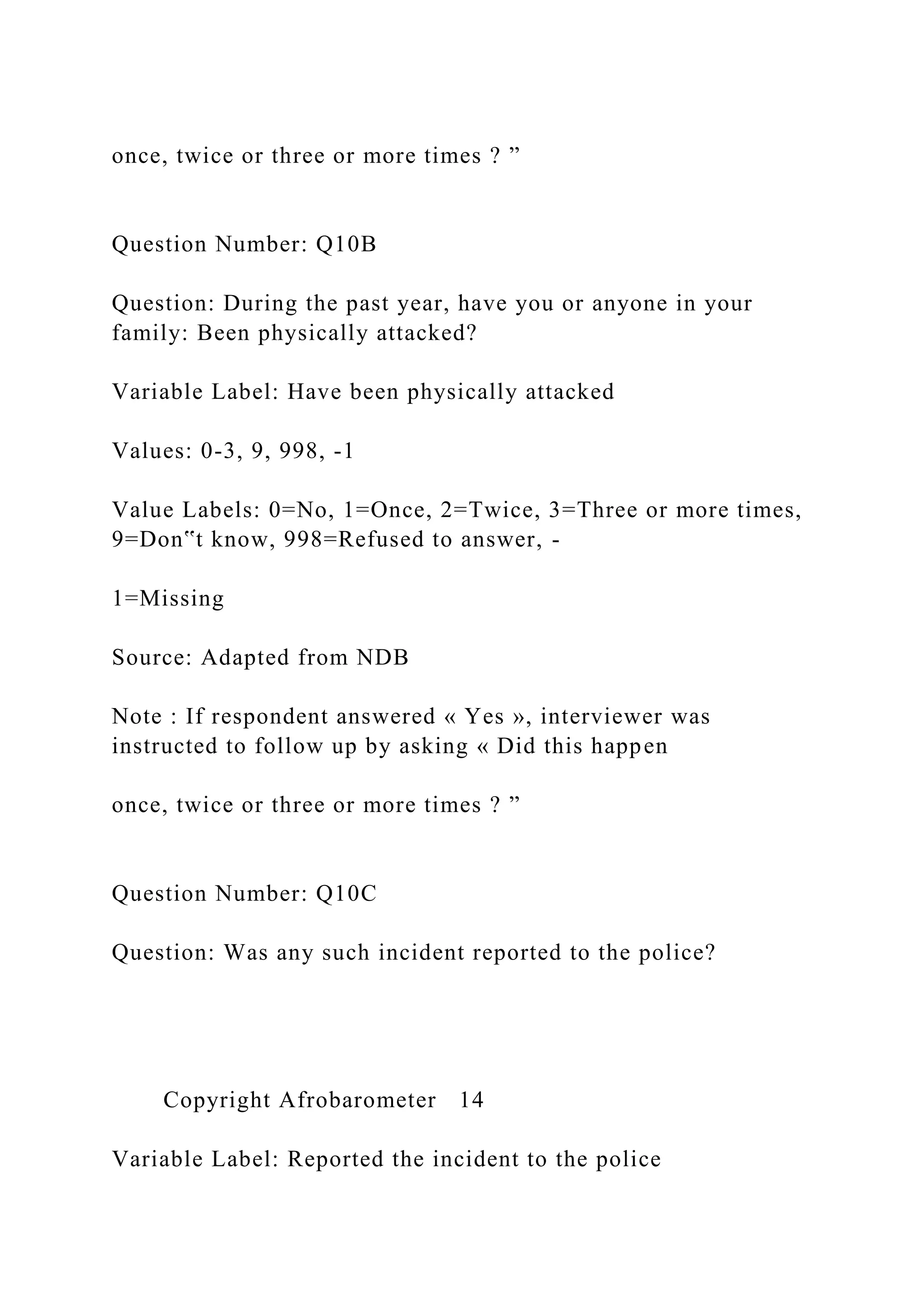 once, twice or three or more times ? ”
Question Number: Q10B
Question: During the past year, have you or anyone in your
family: Been physically attacked?
Variable Label: Have been physically attacked
Values: 0-3, 9, 998, -1
Value Labels: 0=No, 1=Once, 2=Twice, 3=Three or more times,
9=Don‟t know, 998=Refused to answer, -
1=Missing
Source: Adapted from NDB
Note : If respondent answered « Yes », interviewer was
instructed to follow up by asking « Did this happen
once, twice or three or more times ? ”
Question Number: Q10C
Question: Was any such incident reported to the police?
Copyright Afrobarometer 14
Variable Label: Reported the incident to the police
 