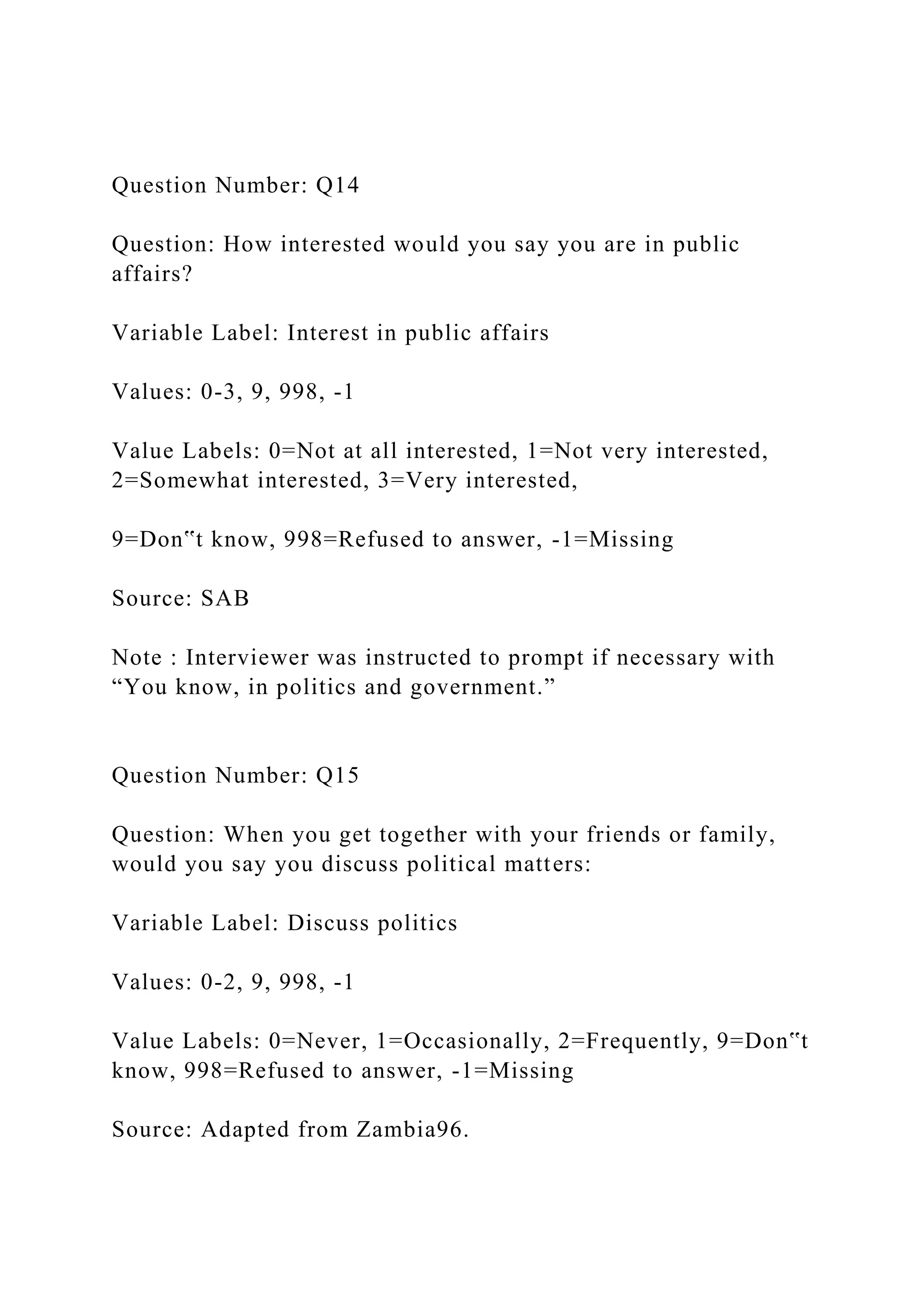Question Number: Q14
Question: How interested would you say you are in public
affairs?
Variable Label: Interest in public affairs
Values: 0-3, 9, 998, -1
Value Labels: 0=Not at all interested, 1=Not very interested,
2=Somewhat interested, 3=Very interested,
9=Don‟t know, 998=Refused to answer, -1=Missing
Source: SAB
Note : Interviewer was instructed to prompt if necessary with
“You know, in politics and government.”
Question Number: Q15
Question: When you get together with your friends or family,
would you say you discuss political matters:
Variable Label: Discuss politics
Values: 0-2, 9, 998, -1
Value Labels: 0=Never, 1=Occasionally, 2=Frequently, 9=Don‟t
know, 998=Refused to answer, -1=Missing
Source: Adapted from Zambia96.
 