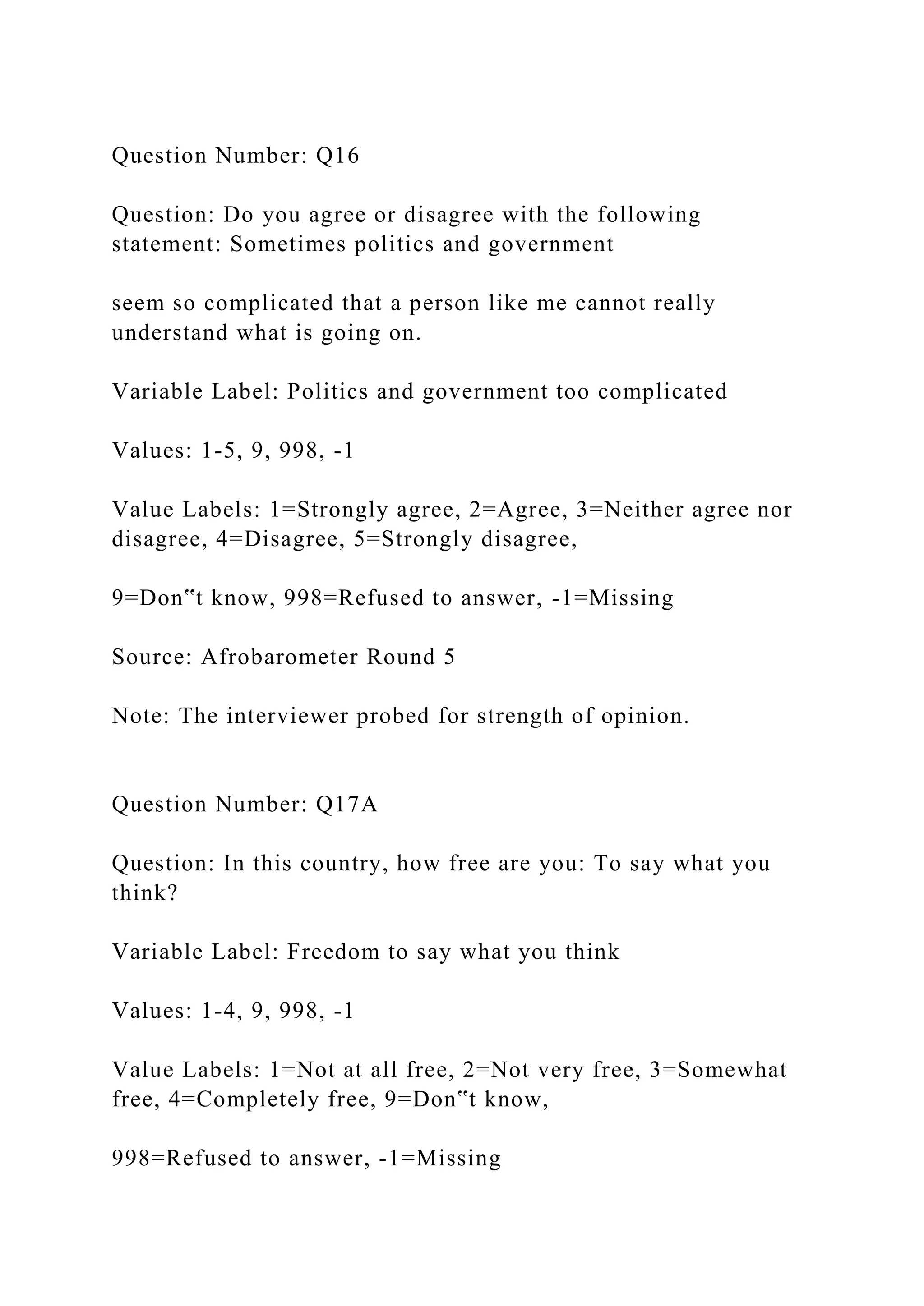 Question Number: Q16
Question: Do you agree or disagree with the following
statement: Sometimes politics and government
seem so complicated that a person like me cannot really
understand what is going on.
Variable Label: Politics and government too complicated
Values: 1-5, 9, 998, -1
Value Labels: 1=Strongly agree, 2=Agree, 3=Neither agree nor
disagree, 4=Disagree, 5=Strongly disagree,
9=Don‟t know, 998=Refused to answer, -1=Missing
Source: Afrobarometer Round 5
Note: The interviewer probed for strength of opinion.
Question Number: Q17A
Question: In this country, how free are you: To say what you
think?
Variable Label: Freedom to say what you think
Values: 1-4, 9, 998, -1
Value Labels: 1=Not at all free, 2=Not very free, 3=Somewhat
free, 4=Completely free, 9=Don‟t know,
998=Refused to answer, -1=Missing
 
