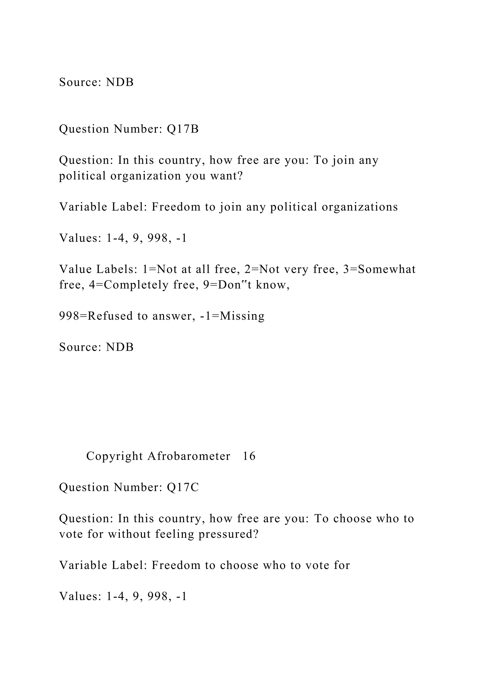 Source: NDB
Question Number: Q17B
Question: In this country, how free are you: To join any
political organization you want?
Variable Label: Freedom to join any political organizations
Values: 1-4, 9, 998, -1
Value Labels: 1=Not at all free, 2=Not very free, 3=Somewhat
free, 4=Completely free, 9=Don‟t know,
998=Refused to answer, -1=Missing
Source: NDB
Copyright Afrobarometer 16
Question Number: Q17C
Question: In this country, how free are you: To choose who to
vote for without feeling pressured?
Variable Label: Freedom to choose who to vote for
Values: 1-4, 9, 998, -1
 