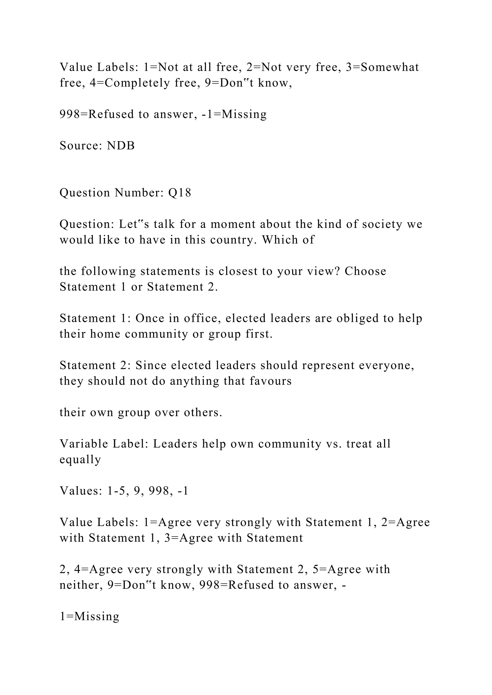 Value Labels: 1=Not at all free, 2=Not very free, 3=Somewhat
free, 4=Completely free, 9=Don‟t know,
998=Refused to answer, -1=Missing
Source: NDB
Question Number: Q18
Question: Let‟s talk for a moment about the kind of society we
would like to have in this country. Which of
the following statements is closest to your view? Choose
Statement 1 or Statement 2.
Statement 1: Once in office, elected leaders are obliged to help
their home community or group first.
Statement 2: Since elected leaders should represent everyone,
they should not do anything that favours
their own group over others.
Variable Label: Leaders help own community vs. treat all
equally
Values: 1-5, 9, 998, -1
Value Labels: 1=Agree very strongly with Statement 1, 2=Agree
with Statement 1, 3=Agree with Statement
2, 4=Agree very strongly with Statement 2, 5=Agree with
neither, 9=Don‟t know, 998=Refused to answer, -
1=Missing
 