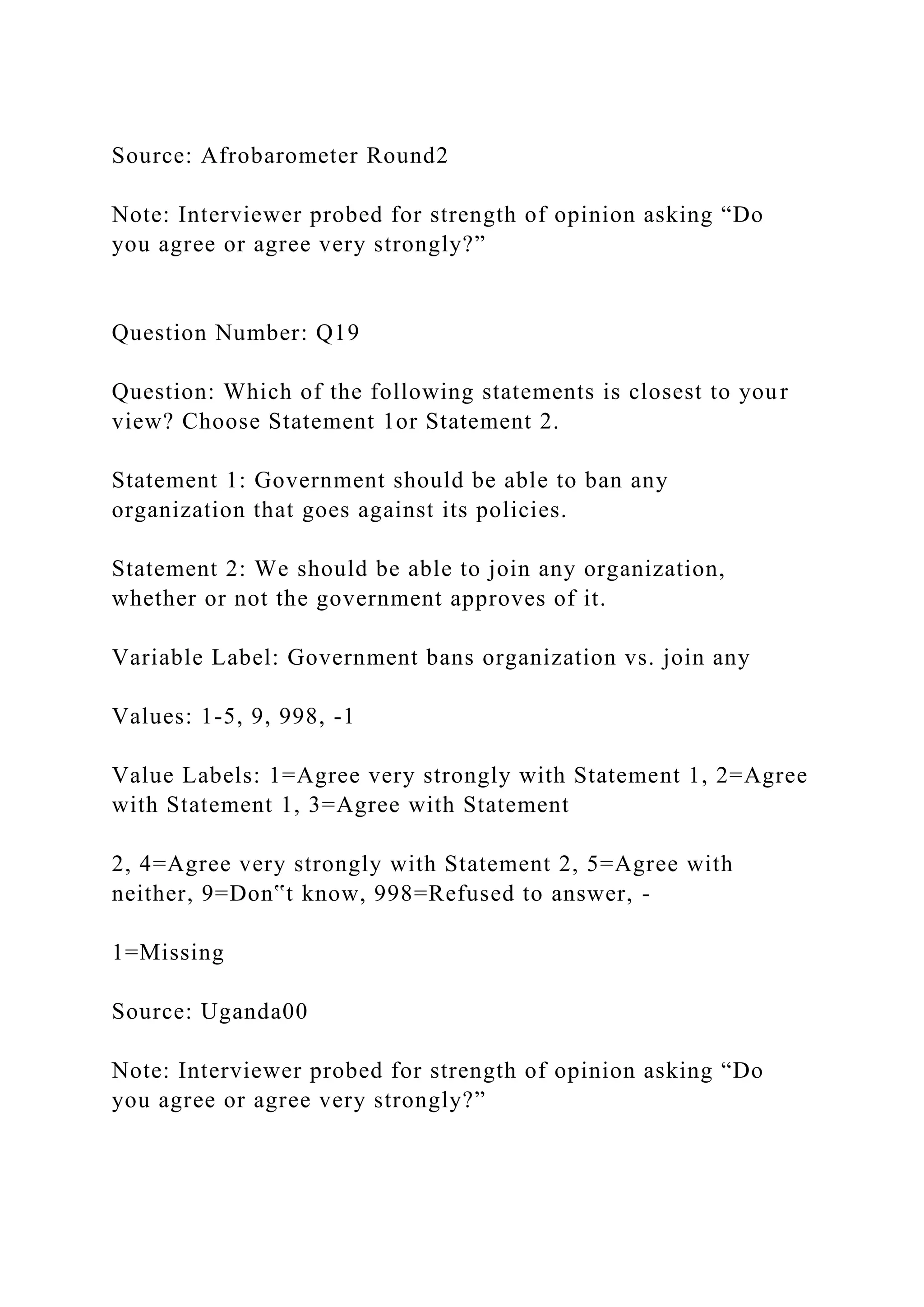 Source: Afrobarometer Round2
Note: Interviewer probed for strength of opinion asking “Do
you agree or agree very strongly?”
Question Number: Q19
Question: Which of the following statements is closest to your
view? Choose Statement 1or Statement 2.
Statement 1: Government should be able to ban any
organization that goes against its policies.
Statement 2: We should be able to join any organization,
whether or not the government approves of it.
Variable Label: Government bans organization vs. join any
Values: 1-5, 9, 998, -1
Value Labels: 1=Agree very strongly with Statement 1, 2=Agree
with Statement 1, 3=Agree with Statement
2, 4=Agree very strongly with Statement 2, 5=Agree with
neither, 9=Don‟t know, 998=Refused to answer, -
1=Missing
Source: Uganda00
Note: Interviewer probed for strength of opinion asking “Do
you agree or agree very strongly?”
 