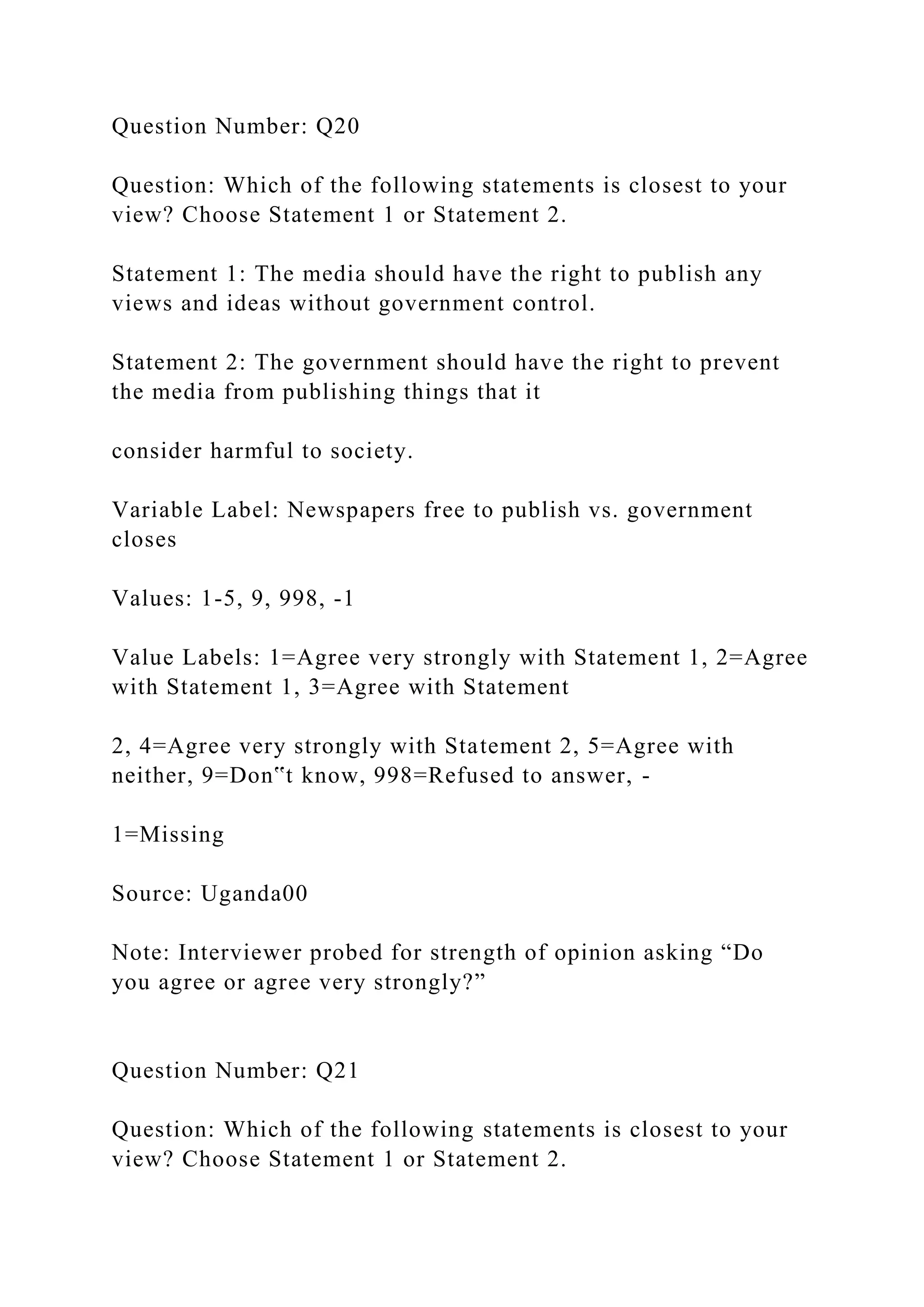 Question Number: Q20
Question: Which of the following statements is closest to your
view? Choose Statement 1 or Statement 2.
Statement 1: The media should have the right to publish any
views and ideas without government control.
Statement 2: The government should have the right to prevent
the media from publishing things that it
consider harmful to society.
Variable Label: Newspapers free to publish vs. government
closes
Values: 1-5, 9, 998, -1
Value Labels: 1=Agree very strongly with Statement 1, 2=Agree
with Statement 1, 3=Agree with Statement
2, 4=Agree very strongly with Statement 2, 5=Agree with
neither, 9=Don‟t know, 998=Refused to answer, -
1=Missing
Source: Uganda00
Note: Interviewer probed for strength of opinion asking “Do
you agree or agree very strongly?”
Question Number: Q21
Question: Which of the following statements is closest to your
view? Choose Statement 1 or Statement 2.
 
