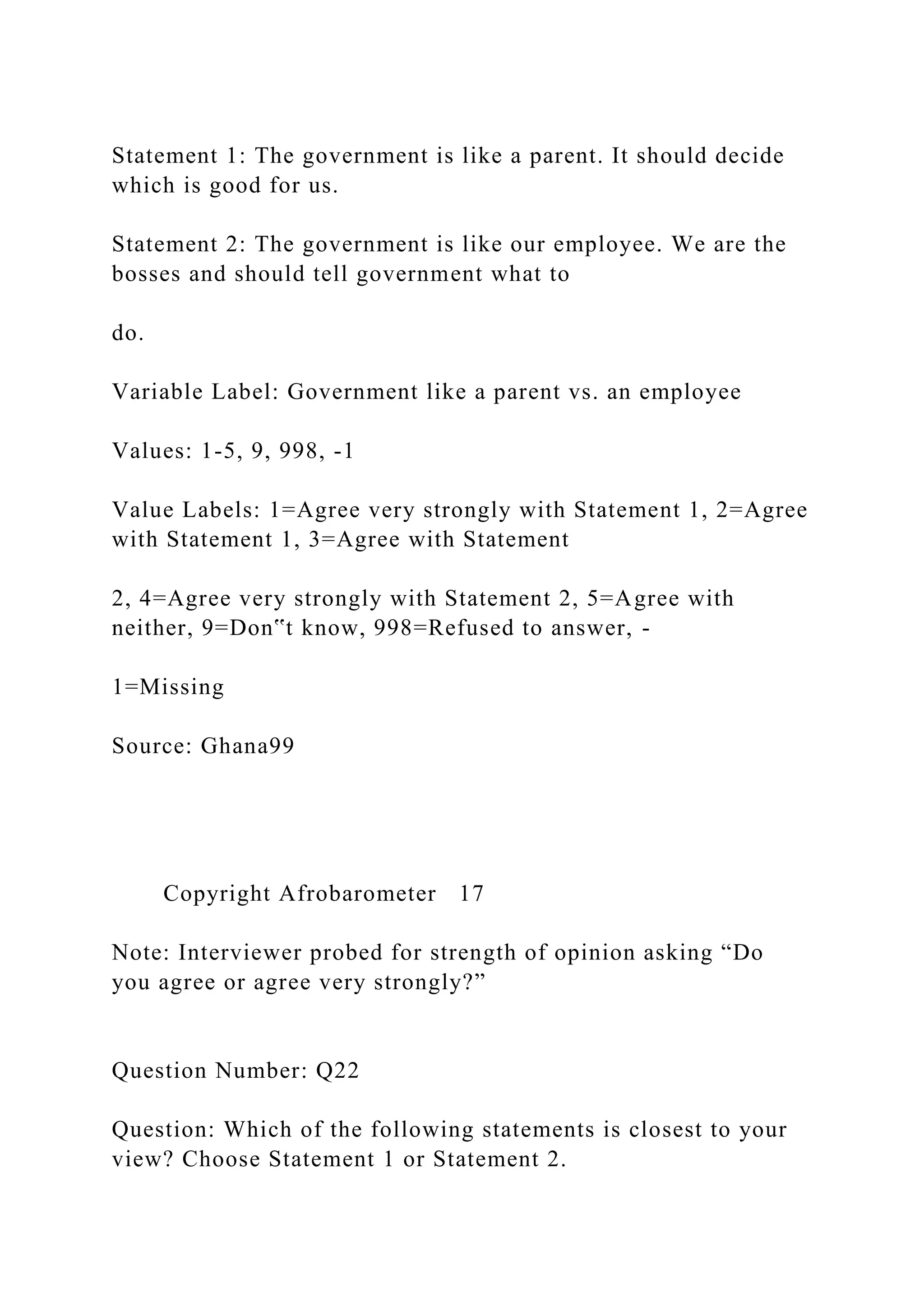 Statement 1: The government is like a parent. It should decide
which is good for us.
Statement 2: The government is like our employee. We are the
bosses and should tell government what to
do.
Variable Label: Government like a parent vs. an employee
Values: 1-5, 9, 998, -1
Value Labels: 1=Agree very strongly with Statement 1, 2=Agree
with Statement 1, 3=Agree with Statement
2, 4=Agree very strongly with Statement 2, 5=Agree with
neither, 9=Don‟t know, 998=Refused to answer, -
1=Missing
Source: Ghana99
Copyright Afrobarometer 17
Note: Interviewer probed for strength of opinion asking “Do
you agree or agree very strongly?”
Question Number: Q22
Question: Which of the following statements is closest to your
view? Choose Statement 1 or Statement 2.
 