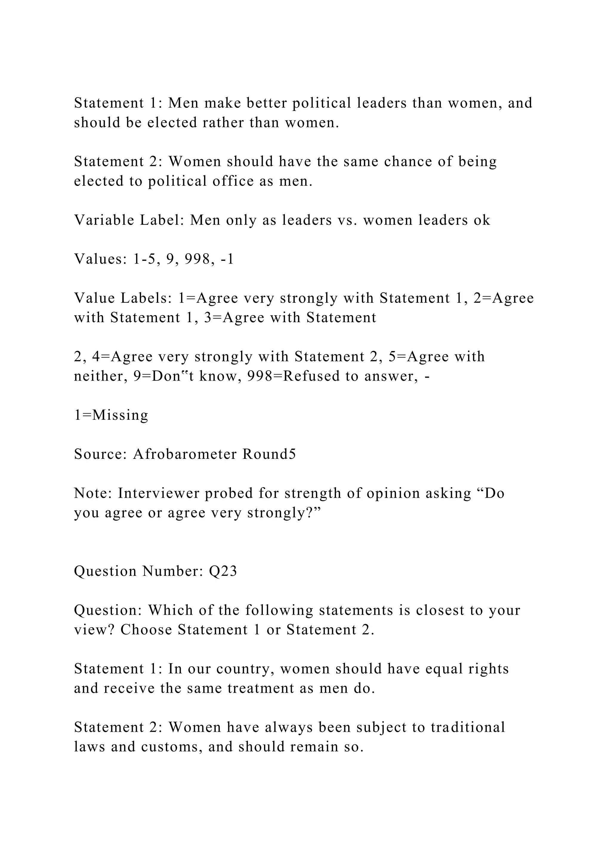 Statement 1: Men make better political leaders than women, and
should be elected rather than women.
Statement 2: Women should have the same chance of being
elected to political office as men.
Variable Label: Men only as leaders vs. women leaders ok
Values: 1-5, 9, 998, -1
Value Labels: 1=Agree very strongly with Statement 1, 2=Agree
with Statement 1, 3=Agree with Statement
2, 4=Agree very strongly with Statement 2, 5=Agree with
neither, 9=Don‟t know, 998=Refused to answer, -
1=Missing
Source: Afrobarometer Round5
Note: Interviewer probed for strength of opinion asking “Do
you agree or agree very strongly?”
Question Number: Q23
Question: Which of the following statements is closest to your
view? Choose Statement 1 or Statement 2.
Statement 1: In our country, women should have equal rights
and receive the same treatment as men do.
Statement 2: Women have always been subject to traditional
laws and customs, and should remain so.
 