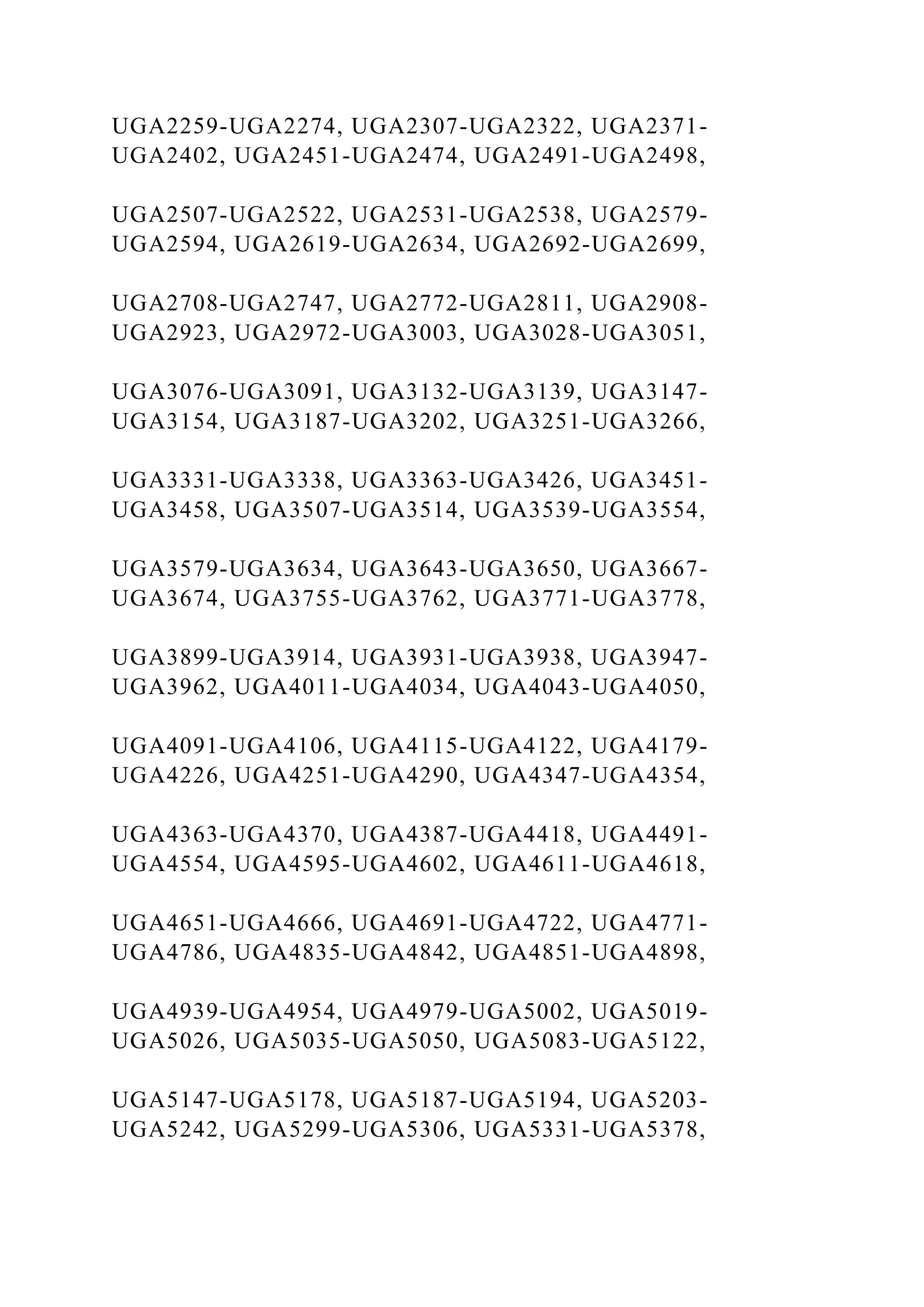 UGA2259-UGA2274, UGA2307-UGA2322, UGA2371-
UGA2402, UGA2451-UGA2474, UGA2491-UGA2498,
UGA2507-UGA2522, UGA2531-UGA2538, UGA2579-
UGA2594, UGA2619-UGA2634, UGA2692-UGA2699,
UGA2708-UGA2747, UGA2772-UGA2811, UGA2908-
UGA2923, UGA2972-UGA3003, UGA3028-UGA3051,
UGA3076-UGA3091, UGA3132-UGA3139, UGA3147-
UGA3154, UGA3187-UGA3202, UGA3251-UGA3266,
UGA3331-UGA3338, UGA3363-UGA3426, UGA3451-
UGA3458, UGA3507-UGA3514, UGA3539-UGA3554,
UGA3579-UGA3634, UGA3643-UGA3650, UGA3667-
UGA3674, UGA3755-UGA3762, UGA3771-UGA3778,
UGA3899-UGA3914, UGA3931-UGA3938, UGA3947-
UGA3962, UGA4011-UGA4034, UGA4043-UGA4050,
UGA4091-UGA4106, UGA4115-UGA4122, UGA4179-
UGA4226, UGA4251-UGA4290, UGA4347-UGA4354,
UGA4363-UGA4370, UGA4387-UGA4418, UGA4491-
UGA4554, UGA4595-UGA4602, UGA4611-UGA4618,
UGA4651-UGA4666, UGA4691-UGA4722, UGA4771-
UGA4786, UGA4835-UGA4842, UGA4851-UGA4898,
UGA4939-UGA4954, UGA4979-UGA5002, UGA5019-
UGA5026, UGA5035-UGA5050, UGA5083-UGA5122,
UGA5147-UGA5178, UGA5187-UGA5194, UGA5203-
UGA5242, UGA5299-UGA5306, UGA5331-UGA5378,
 