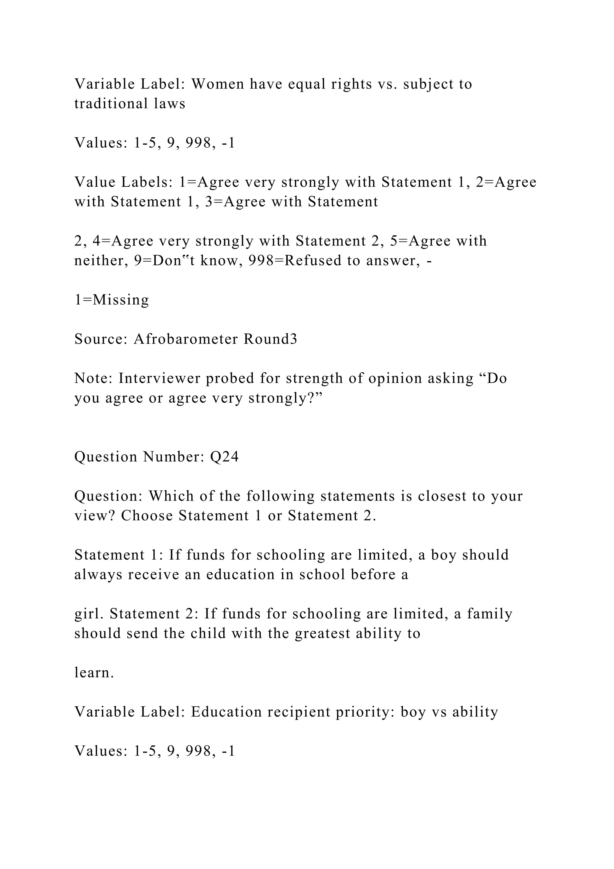 Variable Label: Women have equal rights vs. subject to
traditional laws
Values: 1-5, 9, 998, -1
Value Labels: 1=Agree very strongly with Statement 1, 2=Agree
with Statement 1, 3=Agree with Statement
2, 4=Agree very strongly with Statement 2, 5=Agree with
neither, 9=Don‟t know, 998=Refused to answer, -
1=Missing
Source: Afrobarometer Round3
Note: Interviewer probed for strength of opinion asking “Do
you agree or agree very strongly?”
Question Number: Q24
Question: Which of the following statements is closest to your
view? Choose Statement 1 or Statement 2.
Statement 1: If funds for schooling are limited, a boy should
always receive an education in school before a
girl. Statement 2: If funds for schooling are limited, a family
should send the child with the greatest ability to
learn.
Variable Label: Education recipient priority: boy vs ability
Values: 1-5, 9, 998, -1
 