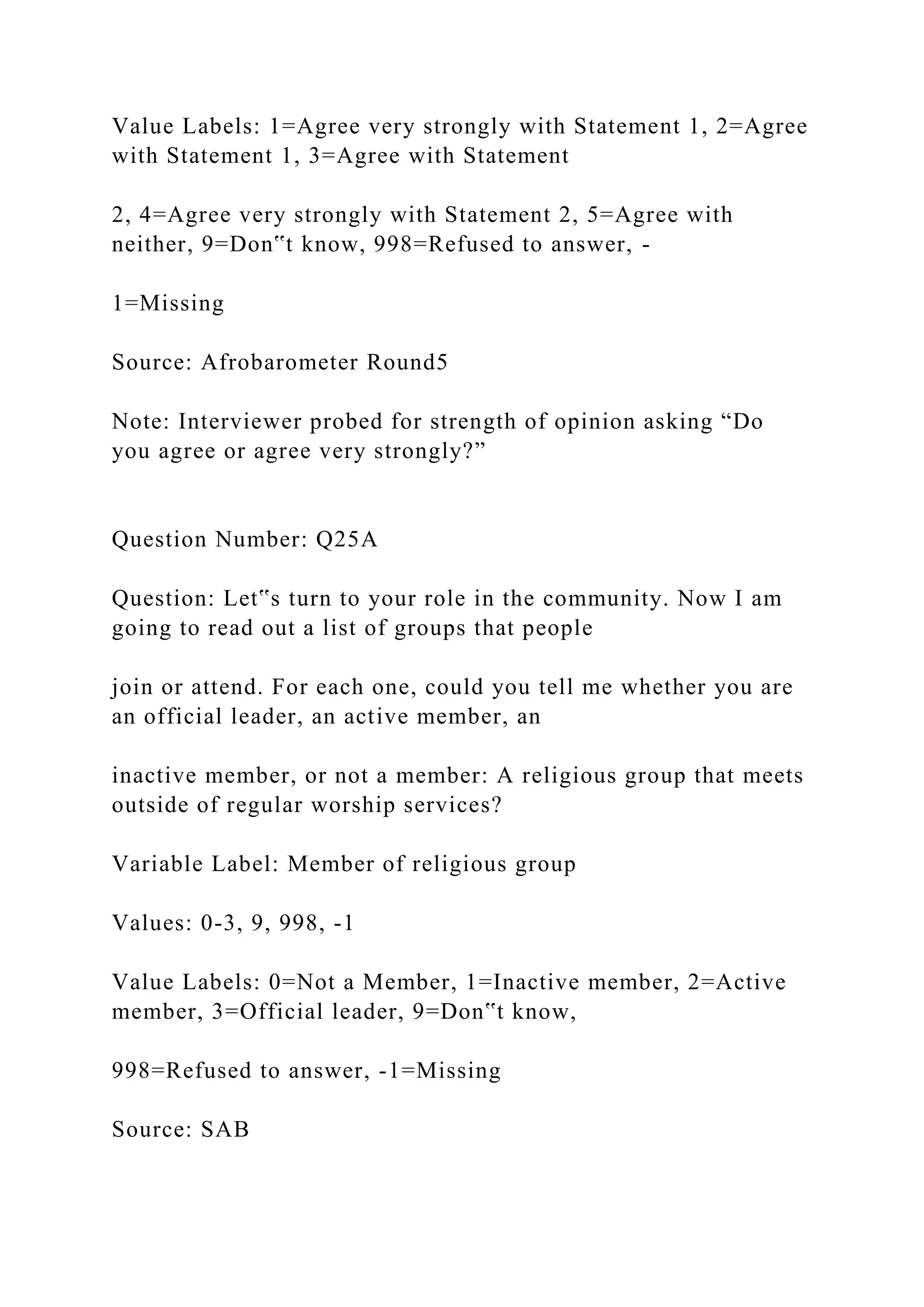 Value Labels: 1=Agree very strongly with Statement 1, 2=Agree
with Statement 1, 3=Agree with Statement
2, 4=Agree very strongly with Statement 2, 5=Agree with
neither, 9=Don‟t know, 998=Refused to answer, -
1=Missing
Source: Afrobarometer Round5
Note: Interviewer probed for strength of opinion asking “Do
you agree or agree very strongly?”
Question Number: Q25A
Question: Let‟s turn to your role in the community. Now I am
going to read out a list of groups that people
join or attend. For each one, could you tell me whether you are
an official leader, an active member, an
inactive member, or not a member: A religious group that meets
outside of regular worship services?
Variable Label: Member of religious group
Values: 0-3, 9, 998, -1
Value Labels: 0=Not a Member, 1=Inactive member, 2=Active
member, 3=Official leader, 9=Don‟t know,
998=Refused to answer, -1=Missing
Source: SAB
 