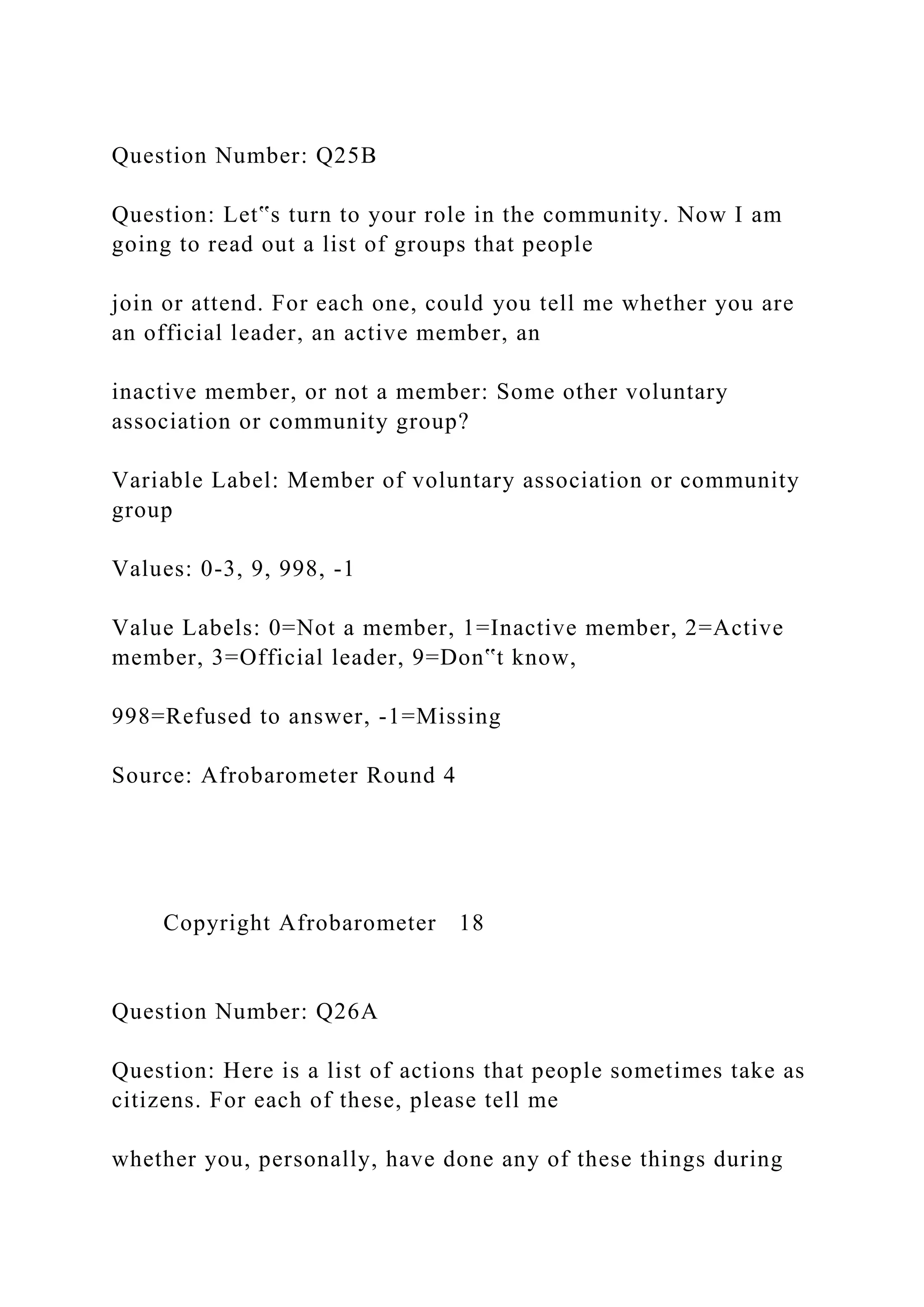 Question Number: Q25B
Question: Let‟s turn to your role in the community. Now I am
going to read out a list of groups that people
join or attend. For each one, could you tell me whether you are
an official leader, an active member, an
inactive member, or not a member: Some other voluntary
association or community group?
Variable Label: Member of voluntary association or community
group
Values: 0-3, 9, 998, -1
Value Labels: 0=Not a member, 1=Inactive member, 2=Active
member, 3=Official leader, 9=Don‟t know,
998=Refused to answer, -1=Missing
Source: Afrobarometer Round 4
Copyright Afrobarometer 18
Question Number: Q26A
Question: Here is a list of actions that people sometimes take as
citizens. For each of these, please tell me
whether you, personally, have done any of these things during
 