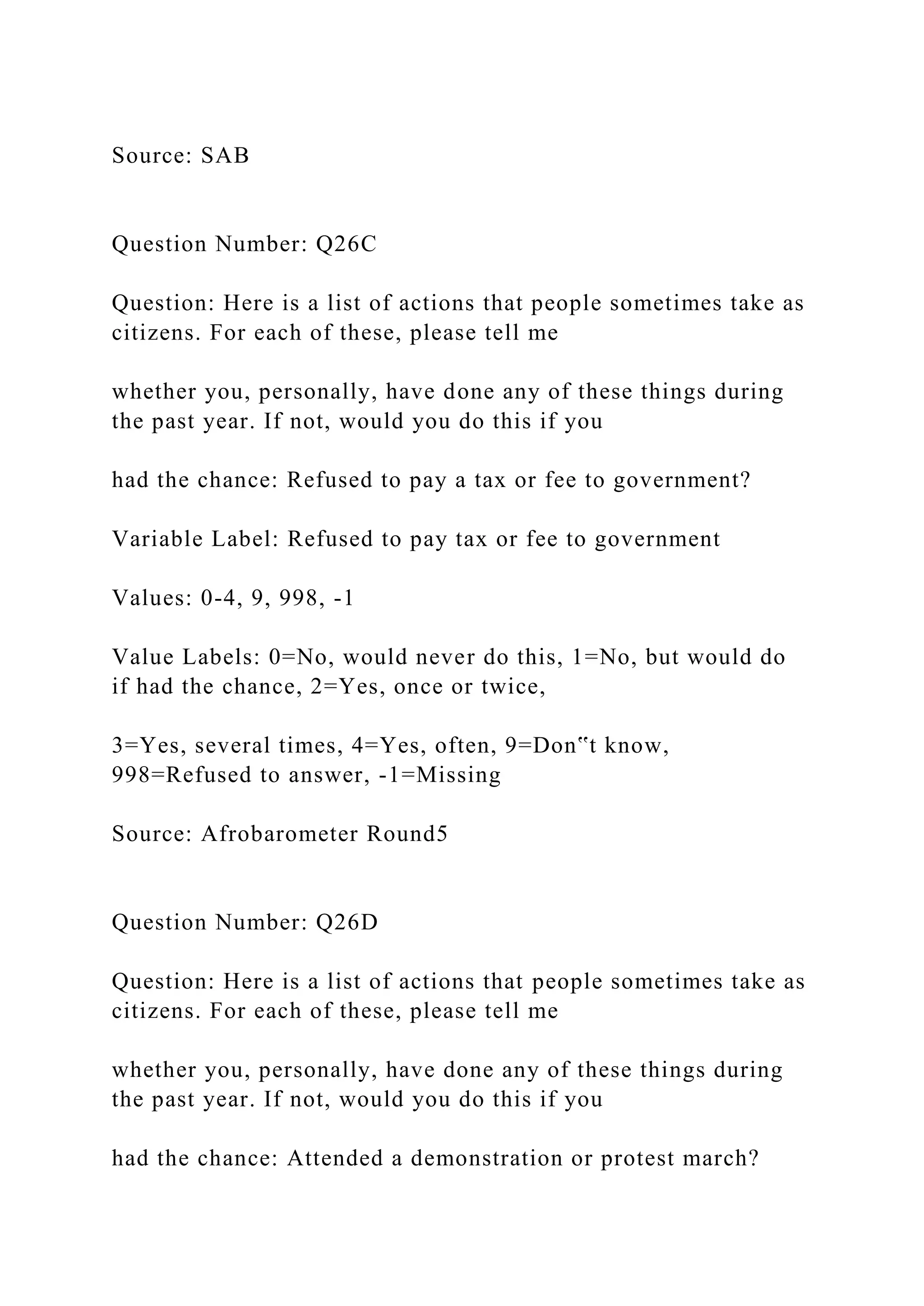 Source: SAB
Question Number: Q26C
Question: Here is a list of actions that people sometimes take as
citizens. For each of these, please tell me
whether you, personally, have done any of these things during
the past year. If not, would you do this if you
had the chance: Refused to pay a tax or fee to government?
Variable Label: Refused to pay tax or fee to government
Values: 0-4, 9, 998, -1
Value Labels: 0=No, would never do this, 1=No, but would do
if had the chance, 2=Yes, once or twice,
3=Yes, several times, 4=Yes, often, 9=Don‟t know,
998=Refused to answer, -1=Missing
Source: Afrobarometer Round5
Question Number: Q26D
Question: Here is a list of actions that people sometimes take as
citizens. For each of these, please tell me
whether you, personally, have done any of these things during
the past year. If not, would you do this if you
had the chance: Attended a demonstration or protest march?
 