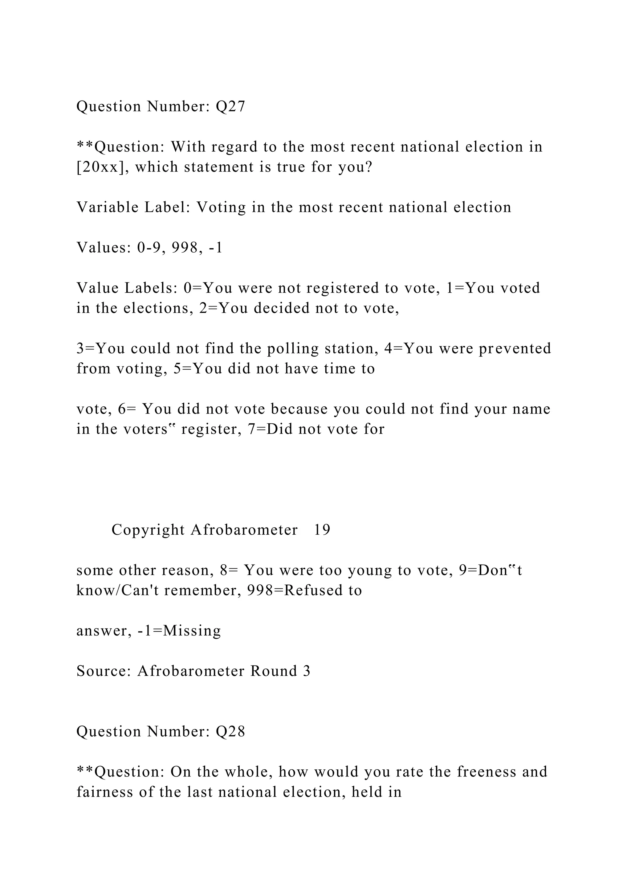 Question Number: Q27
**Question: With regard to the most recent national election in
[20xx], which statement is true for you?
Variable Label: Voting in the most recent national election
Values: 0-9, 998, -1
Value Labels: 0=You were not registered to vote, 1=You voted
in the elections, 2=You decided not to vote,
3=You could not find the polling station, 4=You were prevented
from voting, 5=You did not have time to
vote, 6= You did not vote because you could not find your name
in the voters‟ register, 7=Did not vote for
Copyright Afrobarometer 19
some other reason, 8= You were too young to vote, 9=Don‟t
know/Can't remember, 998=Refused to
answer, -1=Missing
Source: Afrobarometer Round 3
Question Number: Q28
**Question: On the whole, how would you rate the freeness and
fairness of the last national election, held in
 