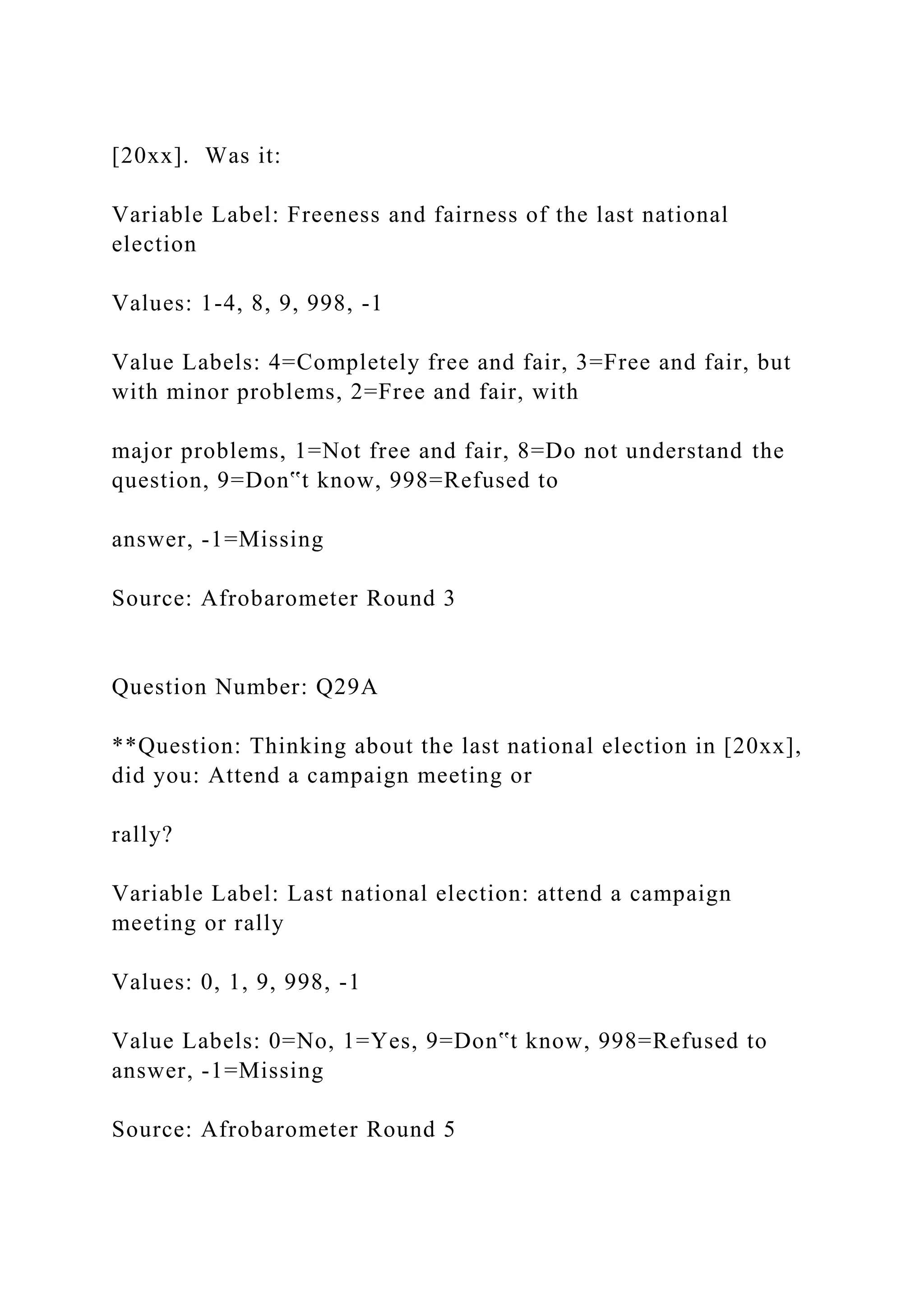 [20xx]. Was it:
Variable Label: Freeness and fairness of the last national
election
Values: 1-4, 8, 9, 998, -1
Value Labels: 4=Completely free and fair, 3=Free and fair, but
with minor problems, 2=Free and fair, with
major problems, 1=Not free and fair, 8=Do not understand the
question, 9=Don‟t know, 998=Refused to
answer, -1=Missing
Source: Afrobarometer Round 3
Question Number: Q29A
**Question: Thinking about the last national election in [20xx],
did you: Attend a campaign meeting or
rally?
Variable Label: Last national election: attend a campaign
meeting or rally
Values: 0, 1, 9, 998, -1
Value Labels: 0=No, 1=Yes, 9=Don‟t know, 998=Refused to
answer, -1=Missing
Source: Afrobarometer Round 5
 