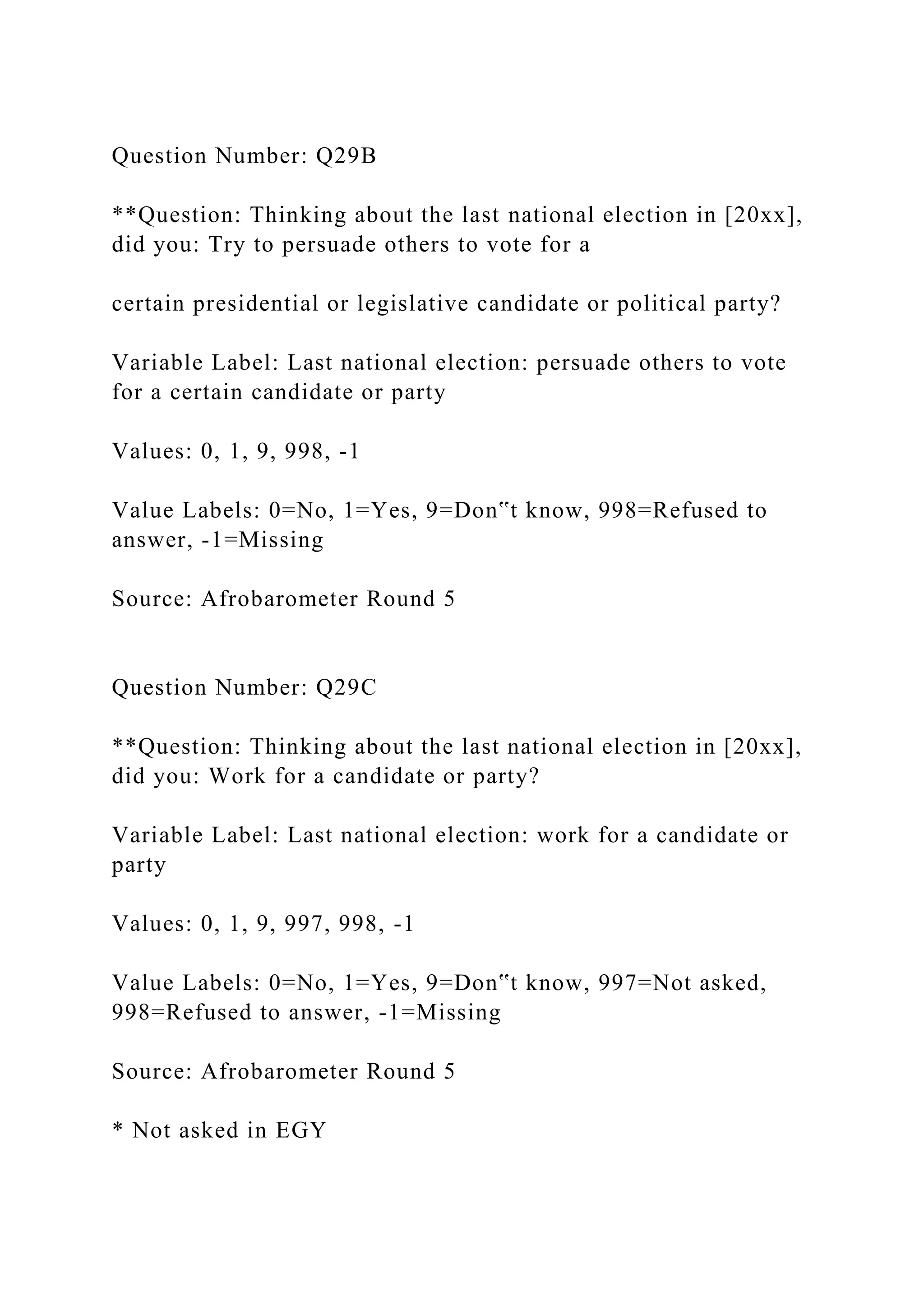 Question Number: Q29B
**Question: Thinking about the last national election in [20xx],
did you: Try to persuade others to vote for a
certain presidential or legislative candidate or political party?
Variable Label: Last national election: persuade others to vote
for a certain candidate or party
Values: 0, 1, 9, 998, -1
Value Labels: 0=No, 1=Yes, 9=Don‟t know, 998=Refused to
answer, -1=Missing
Source: Afrobarometer Round 5
Question Number: Q29C
**Question: Thinking about the last national election in [20xx],
did you: Work for a candidate or party?
Variable Label: Last national election: work for a candidate or
party
Values: 0, 1, 9, 997, 998, -1
Value Labels: 0=No, 1=Yes, 9=Don‟t know, 997=Not asked,
998=Refused to answer, -1=Missing
Source: Afrobarometer Round 5
* Not asked in EGY
 