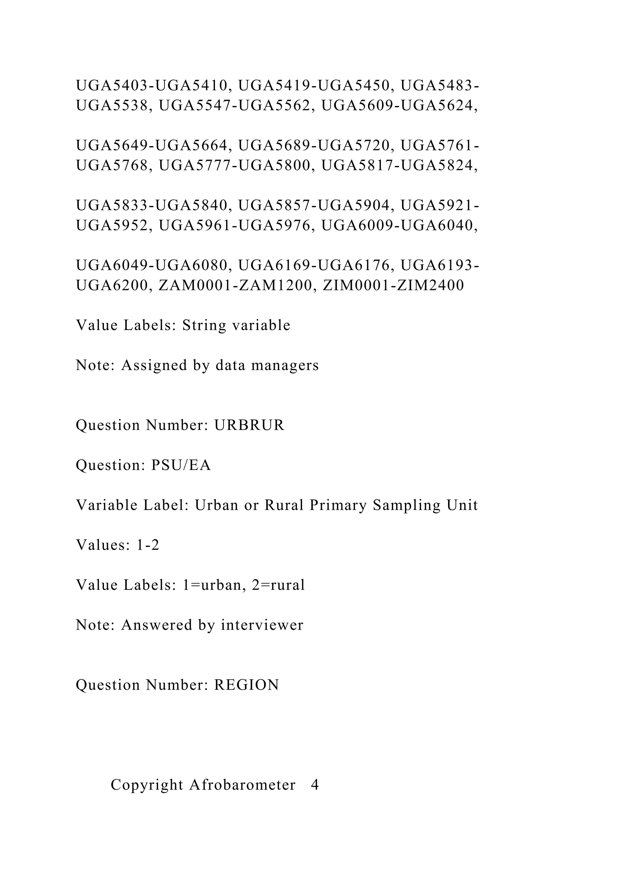 UGA5403-UGA5410, UGA5419-UGA5450, UGA5483-
UGA5538, UGA5547-UGA5562, UGA5609-UGA5624,
UGA5649-UGA5664, UGA5689-UGA5720, UGA5761-
UGA5768, UGA5777-UGA5800, UGA5817-UGA5824,
UGA5833-UGA5840, UGA5857-UGA5904, UGA5921-
UGA5952, UGA5961-UGA5976, UGA6009-UGA6040,
UGA6049-UGA6080, UGA6169-UGA6176, UGA6193-
UGA6200, ZAM0001-ZAM1200, ZIM0001-ZIM2400
Value Labels: String variable
Note: Assigned by data managers
Question Number: URBRUR
Question: PSU/EA
Variable Label: Urban or Rural Primary Sampling Unit
Values: 1-2
Value Labels: 1=urban, 2=rural
Note: Answered by interviewer
Question Number: REGION
Copyright Afrobarometer 4
 