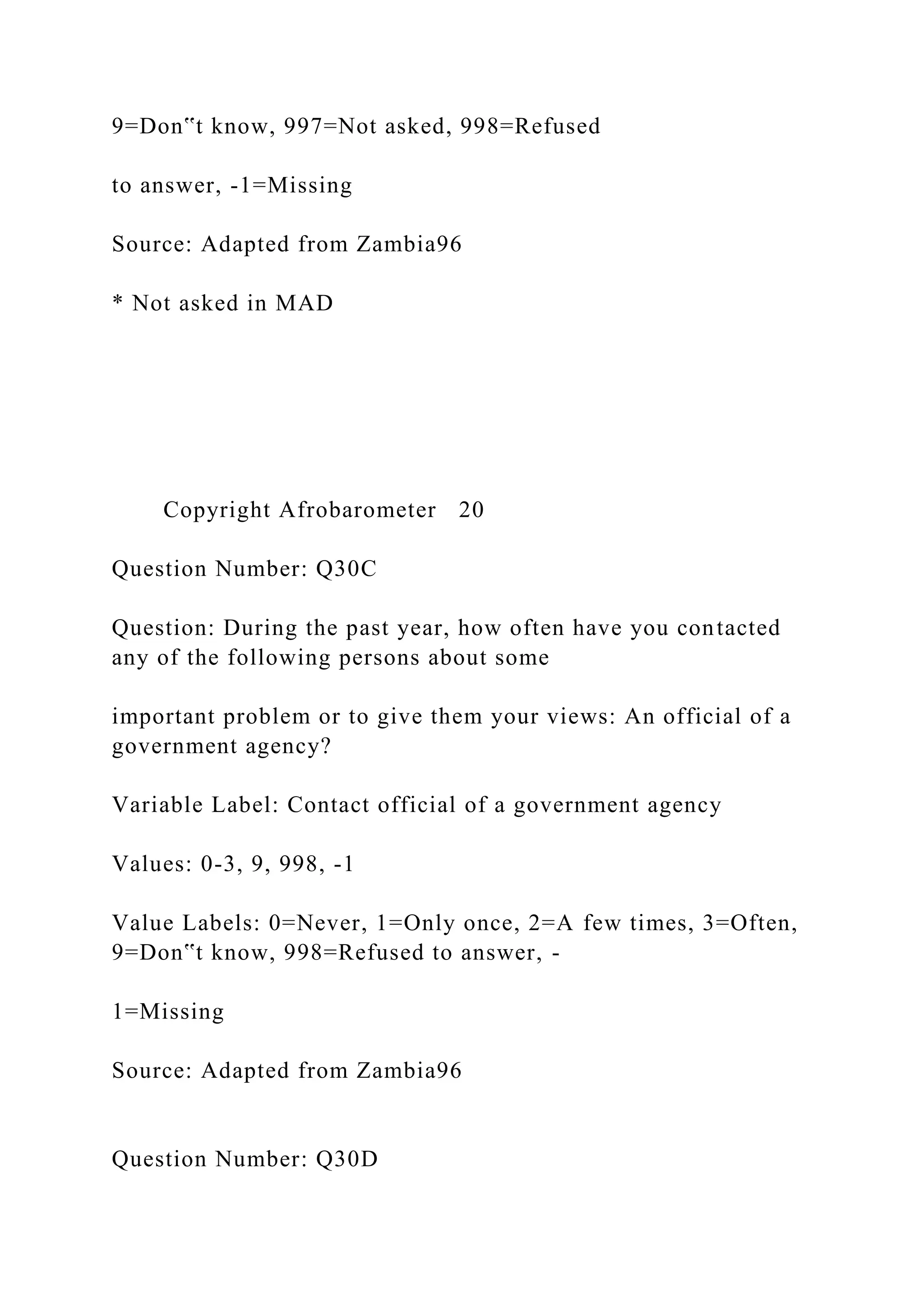 9=Don‟t know, 997=Not asked, 998=Refused
to answer, -1=Missing
Source: Adapted from Zambia96
* Not asked in MAD
Copyright Afrobarometer 20
Question Number: Q30C
Question: During the past year, how often have you contacted
any of the following persons about some
important problem or to give them your views: An official of a
government agency?
Variable Label: Contact official of a government agency
Values: 0-3, 9, 998, -1
Value Labels: 0=Never, 1=Only once, 2=A few times, 3=Often,
9=Don‟t know, 998=Refused to answer, -
1=Missing
Source: Adapted from Zambia96
Question Number: Q30D
 